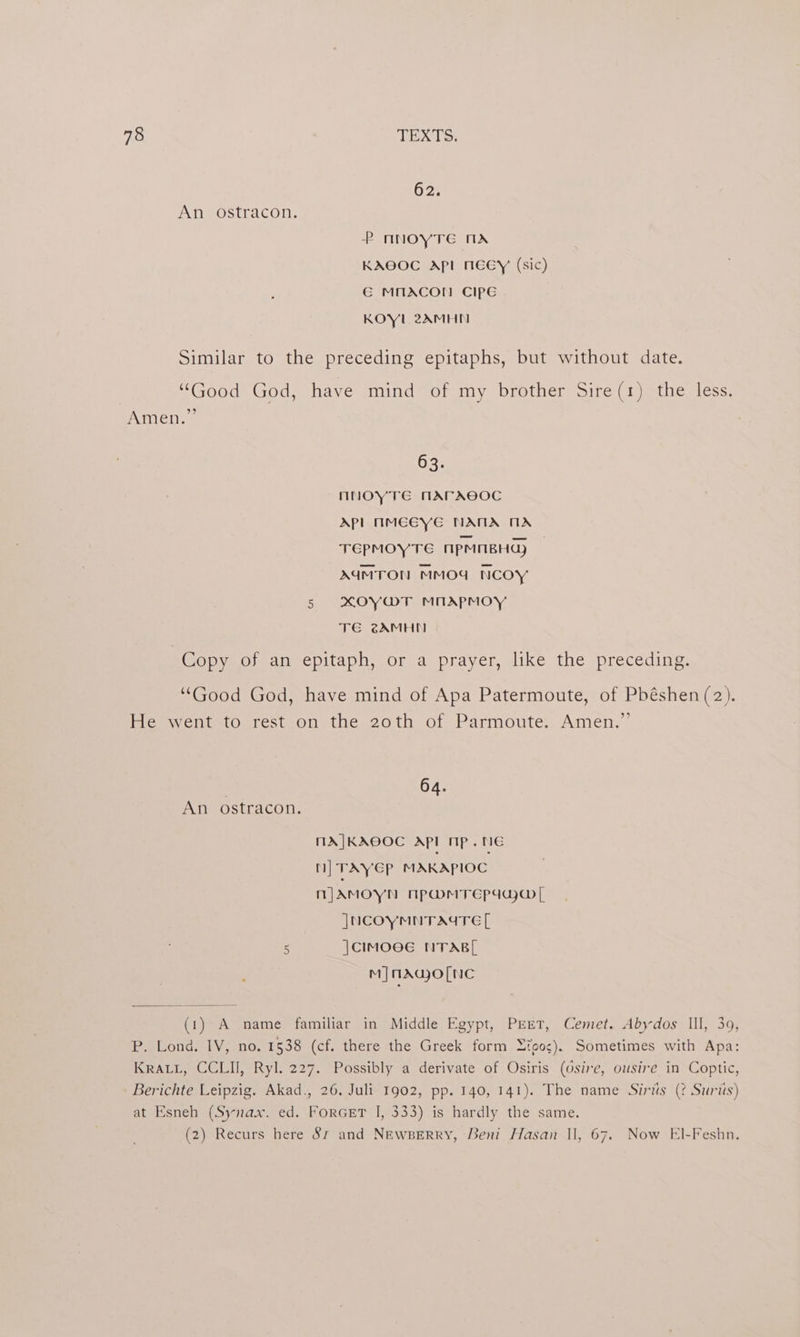 62. An ostracon. P NnNOYTE MX KAOOC API NECY (sic) G MMACOT! CIPE KOYL 2AMHNM Similar to the preceding epitaphs, but without date. “Good God, have mind of my brother Sire(1) the less. Amen.” 63. nNOYTE MArACOC Apl MMEGYE NAMA MA TEPMOYTE MpMiBHG) AUMTON MMOG NCOY 5 xKOyY@T MnApmoy TE @AMHN Copy of an epitaph, or a prayer, like the preceding. “Good God, have mind of Apa Patermoute, of Pbéshen (2). He went to rest on the 20th of Parmoute. Amen.”’ . 64. An ostracon, MXA|KAEOC Apl nip. te MN] TAYEP MAKAPIOC njAmoyn npOmMvTrepdaja@[ JNCOYMNTAYTE [ . |CIMOGE NTABL mM] MAGO[NC (1) A name familiar in Middle Egypt, PEET, Cemet. Abydos Ill, 39, P. Lond. IV, no. 1538 (cf. there the Greek form Lioos). Sometimes with Apa: KRALL, CCLII, Ryl. 227. Possibly a derivate of Osiris (Osire, ousire in Coptic, Berichte Leipzig. Akad., 26. Juli 1902, pp. 140, 141). The name Siriis (? Suris) at Esneh (Synax. ed. ForGET I, 333) is hardly the same. (2) Recurs here 87 and NEwBERRY, Beni Hasan Il, 67. Now El-Feshn.