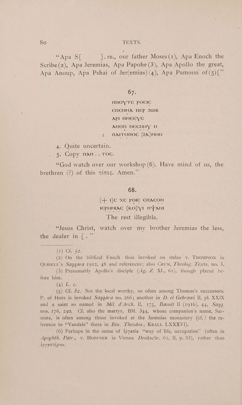 “Apa S[ Ate. our father Moses (1), Apa Enoch the Scribe(2), Apa Jeremias, Apa Papohe(3), Apa Apollo the great, Apa Anoup, Apa Pshai of Jer(emias) (4), Apa Pamoun of(5)[”’ 67. NNOYTE POCIC CNENMA NCP 2B APL IMEEYG ANON NECHHY’ N 5 MAIrOnOc [2A]MHN 4. Quite uncertain. Pee COpyeuAn),7.0C: ““God watch over our workshop (6). Have mind of us, the brethren (?) of this ténog. Amen.” 68. [+ 1]c xc poIc ENACON lEPHMIAC [KO] YI mann i mesrestsillecible. “Jesus Christ, watch over my brother Jeremias’ the less, the dealer in [.” CORO RRs (2) On the biblical Enoch thus invoked on stelae v. THOMPSON in QUIBELL’s Saggara 1912, 48 and reterences; also Crum, 7heolog. Texts, no. 3. (3) Presumably Apollo’s disciple (dg. Z XL, 61), though placed be- fore him. (2) LG: (5) Cf. 32, Not the-local worthy, so often among Thomas’s successors. P. of Hnés is invoked Saggara no, 266; another in D. el Gebrawi Il, pl. XXIX and a saint so named in Mél. d’Arch. Il, 175, Baouit Il (1916), 44, Saqq. nos. 176, 240. Cf. also the martyr, BM. 344, whose companion’s name, Sar- mata, is often among those invoked at the Jeremias monastery (cf.? the re- ference to “Vandals” there in Jtin. Theodos., KRALL LXXXVI). (6) Perhaps in the sense of égoyacta ‘“‘way of life, occupation’ (often in Apophth. Patr.,. v. HOPFNER in Vienna Denkschr. 62, II, p. 33), rather than £OYASTHOLOV.