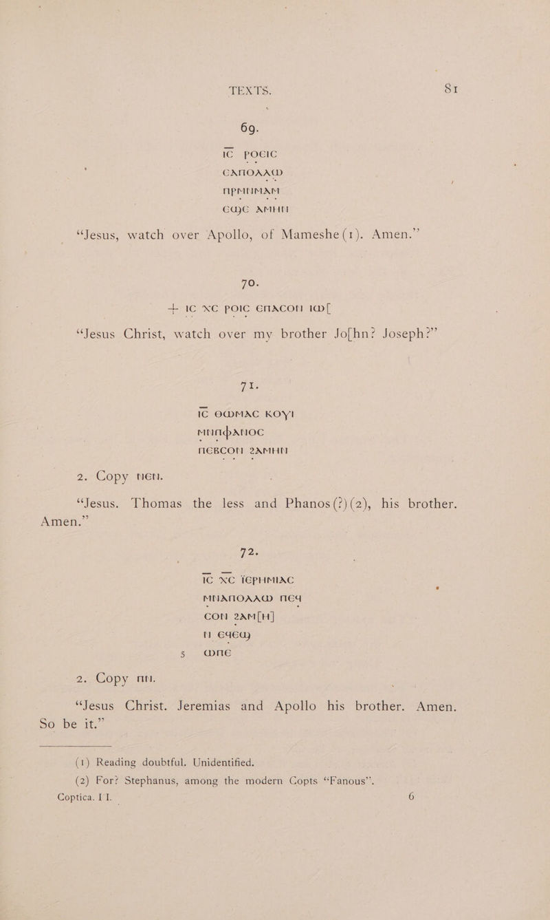 69. IC POEIC CAMOAAW npMNMAM CqaCG AMHM “Jesus, watch over Apollo, of Mameshe(1). Amen.” 70. + iC xC polic ENACON 1@[ “Jesus Christ, watch over my brother Jofhn? Joseph?” Gee IC O@MAC KOY! MNAbANOC HEBCON 2AMHI 2. Copy. NEN. “Jesus. Thomas the less and Phanos(?)(2), his brother. Amen.” , 72. 1G XC IEPHMIAC MNAMOAAG MEd CON 2AM(H] nN 64euy 5 One 2, €Opy Hw. “Jesus Christ. Jeremias and Apollo his brother. Amen. 50 be it.” (1) Reading doubtful. Unidentified. (2) For? Stephanus, among the modern Copts ‘Fanous”’. Coptica. I'I. 6