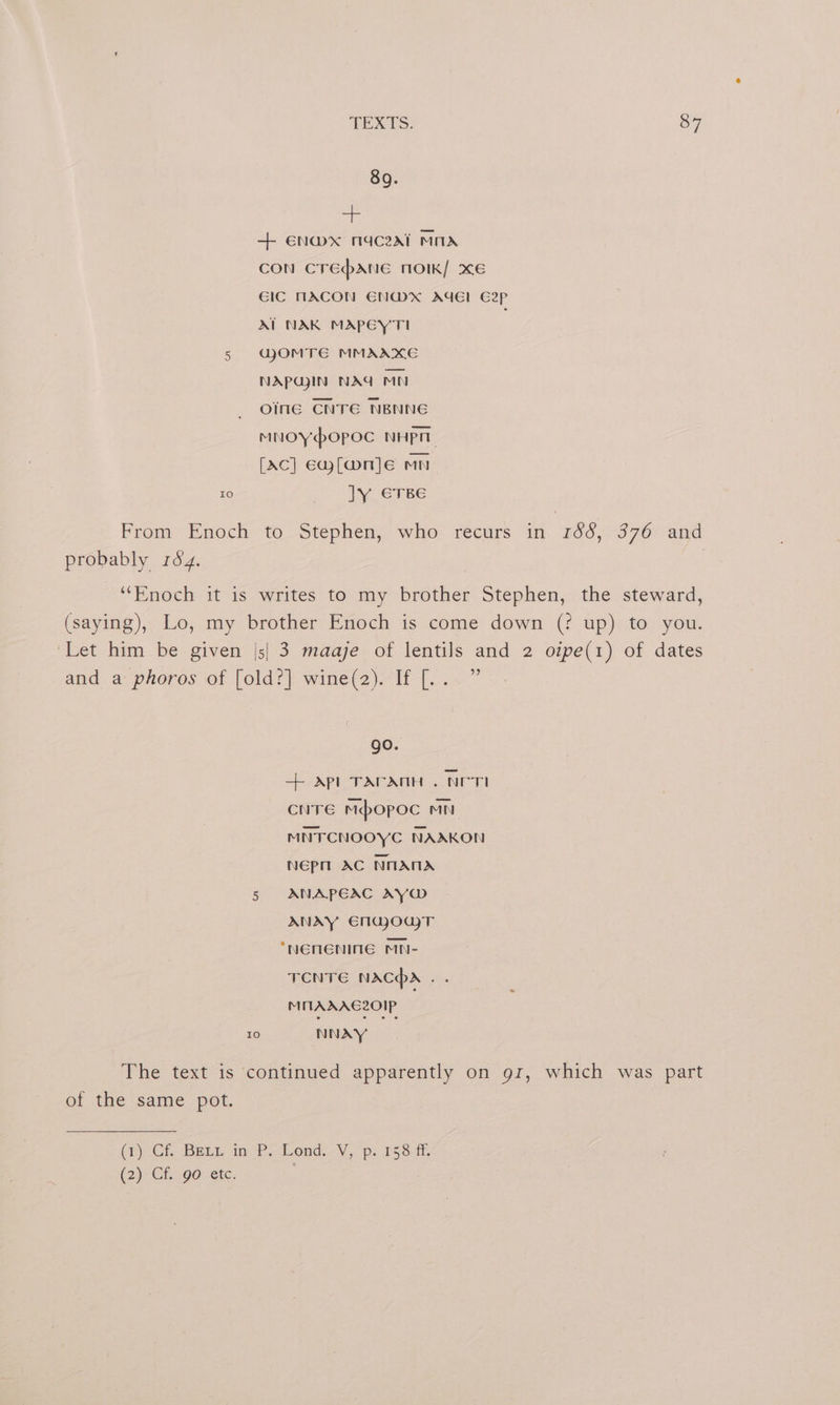+ €n@mx nmaceal MnA CON CTEpANE NOIK/ XE GIC MACON EN@X AGE! C2pP AIT NAK MAPEYTI 5 GOMTE MMAAXE NAPUJIN NAG Mn oine CNTE NBNNG MNOYOPOC NHPT [Ac] ewf[@nje mn 10 oS INE CLBE From Enoch to Stephen, who recurs in 266,:376° and probably 184. | ‘‘Enoch it is writes to my brother Stephen, the steward, (saying), Lo, my brother Enoch is come down (? up) to you. ‘Let him be given |s| 3 maaje of lentils and 2 oipe(1) of dates and a phoros of [old?] wine(2). If [... ” go. + Apl TAPANH . NCTI cure mbopoc mn MNTCNOOYC NAAKON Nepn AC NANA 5 ANAPEAC AY ANAY €mgjoujT *NENENINGE MN- TCNTE NACA sc MITAXAEC20IP 10 NNAY The text is continued apparently on gr, which was part of the same pot. (PCr Baan invP Lond, py 153m, (2) Gi 90: ete. |