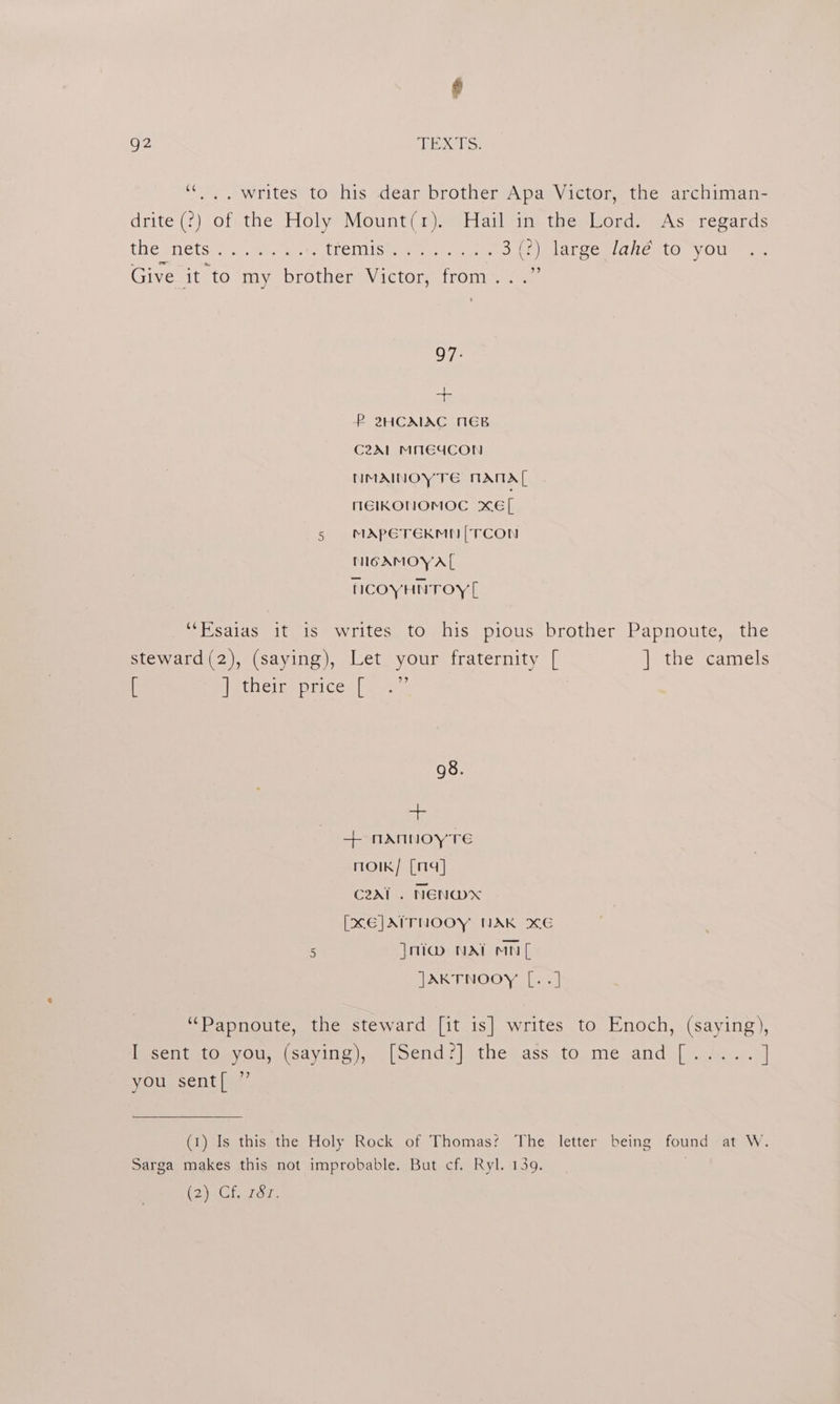 * g2 HCE e Ss ““.. writes to his dear brother Apa Victor, the archiman- drite (°?) of the Holy Mount(r). Hail in the Lord. As regards LMG aie (ste setae eee (remMisey acta i 3 (2) large lahé to you Giveit to my. ‘brother Victor, from... 27 97. + P 2HCAIAC NEB C2A1 MMEd4CON HMAINOYTE MAMTA MNEIKONOMOC xE[ 5 MApPETEKMN|TCON MGAMOY AL NCOYHNTOY [ “Fisaias it is writes to his pious brother Papnoute, the steward (2), (saying), Let your fraternity [ ] the camels [ eiiecighecicce (a 98. + + nNANNOY TE moiK/ [14] C2Al . NEN@W*X [XE]AITNOOY NAK XE 5 |oia NAT anf JAKTNOOY [..] “Papnoute, the steward [it is] writes to Enoch, (saying), IccntutOmyous (saying), |Send?] ithe ass to. me and [..A0... ] you sent[ ” (1) Is this the Holy Rock of Thomas? The letter being found at W. Sarga makes this not improbable. But cf. Ryl. 139. .