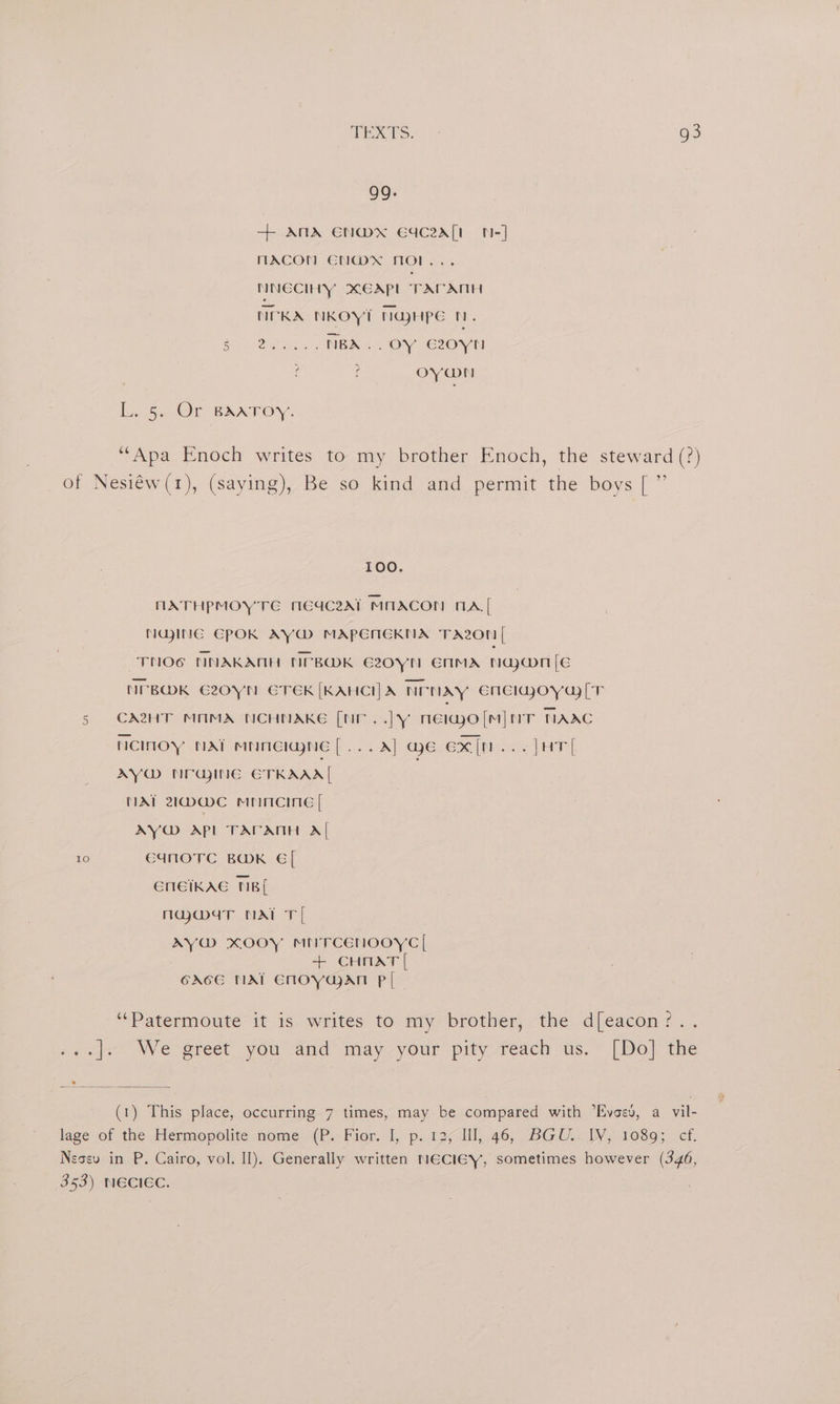 99. + AMA ENWMX EYC2ZA[t N-] MACON EN@xX MOL... NNECIHY XCAPL TAPATIH NCKA NKOYT NajHPpe t. ee ner NBA... OY G20YN ¢ f OY@N Ly Gu Or BAATOY. ‘Apa Enoch writes to my brother Enoch, the steward (?) of Nesiéw(1), (saying), Be so kind and permit the boys [ ” 100. MATHPMOY TE MEGc2At MOACON NA[ NajinG EPOK AY@ MAPENERNA TAzon [ -TNOG NNAKANH NPBOK E20YN ENMA Nawn [Ee NPBMK G20YN ETEK [KAHCIHA NrNAy EMelaoya [T 5 CHT MNMA NCHNAKE [NF ..|y neiao [mM] mT TAAC ncINOyY NAT MUMEIWNE[...A] Me ex[n...]HT| AY@ NFGINE ETKAAA| ; MAT 21@@C MrMciiG [ AY@ APL TAPATIH Al 10 C4NOTC BOK €[ ENEIKAE NB[ majg@maT NAT T[ AY@ Kooy MtrcEenooyc | + CHnAT [ GAGE NAT ENnoYaaAn Pl ‘“‘Patermoute it is writes to my brother, the d[eacon?.. say We greet. you and may your. pity, veach us.* (Dol the (1) This place, occurring 7 times, may be compared with “Evoev, a vil- lage of the .Héermepolite nome'-(P.- Fior. 1, p. 12;lll, 46,, BGU.. WW,1689; ef. Negev in P. Cairo, vol. Il). Generally written NECIEY, sometimes however (346, 353) NECIEC.