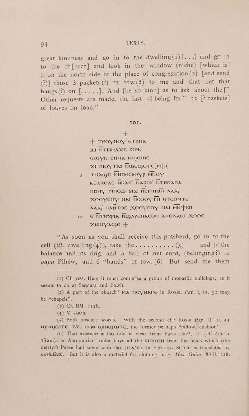 great kindness and go in to the dwelling(r)[...] and go in to the ch[urch] and look in the window (niche) [which is] 5) on the north side of the place of congregation(2) [and send (?)] those 3 packets(?) of tow(3) to me and that net that Tacs) | .OL a etree: ]. And [be so kind] as to ask about the [” Other requests are made, the last |:3| being for” 12 [? baskets] of loaves on loan.” IOI. al + TEOYNOY ETKNA XI NTIBHAXE BOK G2Z0YN ENMA NaywneE XI MOYTAZ NGEwoTE _M[N] 5 TMAWE MNNECZOYP MNOY KEAKOAG. NKAM’ NAB’ NTEMAMA many MNCW 6lx NCIIMON AAA! KOOYCOY NAi NCOOYTN ETCOMTE AAA/ MANTOC xOOYyCOY NAL MN Yen 10 © NTEXPIA NGJAPENACON AMOAAW XOOC xXElIOYAG)C + ‘As soon as you shall receive this potsherd, go in to the Germ iamosve ine (4), take (the ooo. yoo (5) and |s| the balance and its ring and a ball of net cord, (belonging?) to papa Pihéw, and 6 “hands” of tow.(6) But send me them (1) Cf. ror. Here it must comprise a group of monastic buildings, as it seems to do at Saqqara and Bawit. (2) A part of the church? MA NCYNATE in Rosst, Pap. |, m1, 52 may be ‘chapels’. (3) Cf. BM. 1128. (4) Vi 700 a: (5) Both obscure words. With the second cf.’ Rossi Pap. U, 1, 44 GNUGMTE, BM. 1090 GjINGy@TeE, the former perhaps ‘pillow, cushion”’. (6) That otummov is flax-tow is clear from Paris 1291, 11 (cf. ZOEGA 239n.): an Alexandrian trader buys all the CimnmON from the fields which (the martyr) Paése had sown with flax (mMA2e). In Paris 44, 86b it is translated by mishdkah. But it is also a material for clothing, e. g. Mus. Guim. XVII, 218.