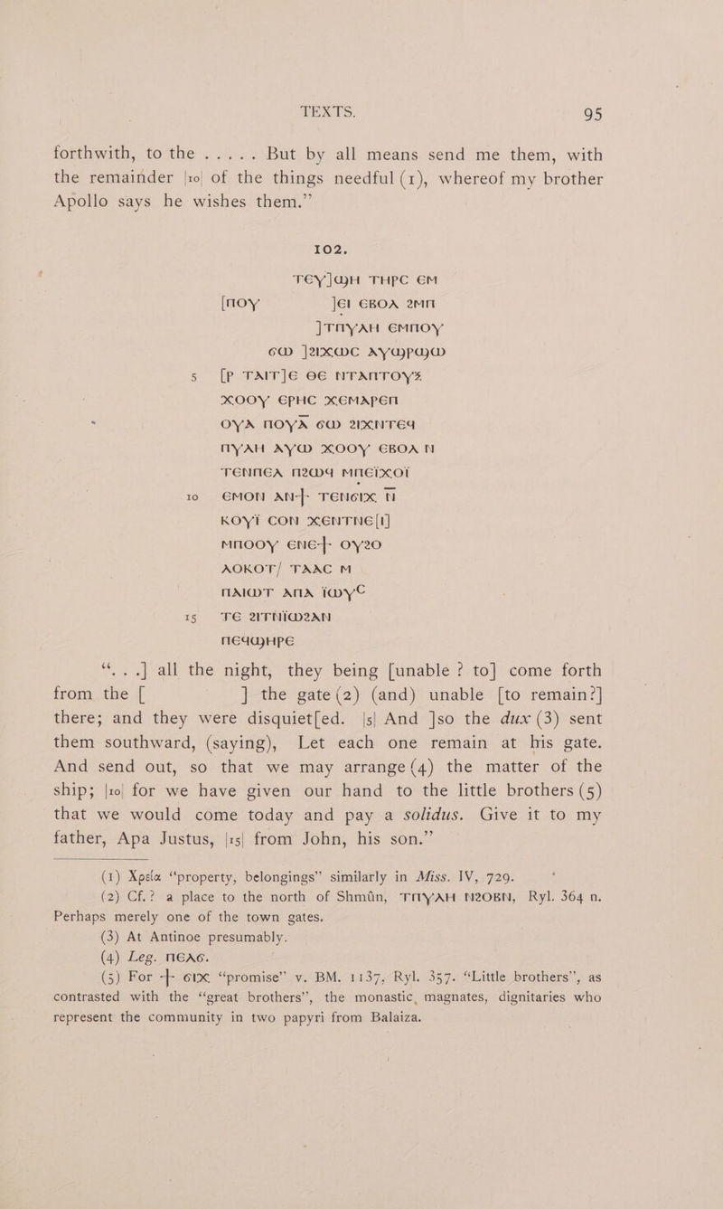 forthwith, tothe. 4... But by all means send me them, with the remainder |r| of the things needful (1), whereof my brother Apollo says he wishes them.” 102. TEY]GjJH THPC €M [noy Jél EBOA 2mMn ]rryan emnoy 6d j2Ix@mc AYapujyw@ 5 [Pp TAIT]E O€ NTANTOYS xOOY EPHC XEMAPEN . OYA NOYA 6W 2NCNTEd NYAH AY@ XOOY EBOA N TENNEA M24 MMEMXO! 10 €MON AN-}- TENCIX N KOYI CON XENTNE [I] mnooy ene} oy20 AOKOT/ TAAC M nAI@MT ANA IoDye tr VE 2TNI@M2AN MEGGJHPE ¢é .] all the night, they being [unable ? to] come forth from the [ ] the gate(2) (and) unable [to remain?] there; and they were disquiet[ed. |s| And ]so the dux (3) sent them southward, (saying), Let each one remain at his gate. And send out, so that we may arrange(4) the matter of the ship; |x| for we have given our hand to the little brothers (5) that we would come today and pay a solidus. Give it to my father, Apa Justus, |:5| from John, his son.” (1) Xpeta “property, belongings” similarly in Afiss. IV, 729. (2) Cf.? a place to the north of Shmain, TMYAH N2OBN, Ryl. 364 a. Perhaps merely one of the town gates. | (3) At Antinoe presumably. (4) Leg. MEAc. (5) For = 61x. “promise”’.v. BM.-1137,-Ryl. 357. “Little brothers”, as contrasted with the ‘‘great brothers’, the monastic, magnates, dignitaries who represent the community in two papyri from Balaiza.