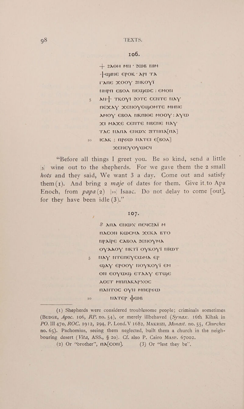 106. + 20H MN * 2B NIM -}ajInGé EPOK: API TA rane xXOOY 2NKOoy! NHPM GBOA NEGWC : EMON 5 AN-+ TKOYI 20TC CENTE NAY NEXAY XENOYEGOMTE MHNG AMOY EBOA NKMIOE MOOY : AYW x1 MAXE CENTE NBENE NAY TAC NANA ENOD*X 2TNOALNA 10 ICAXK : MpemM NATE! E[BOA] XENEYOYWC4 “Before all things I greet you. Be so kind, send a little ls) wine out to the shepherds. For we gave them the 2 small hots and they said, We want 3 a day. Come out and satisfy them(1). And bring 2 maje of dates for them, Give it.to Apa Enoch, from papa(2) |10| Isaac. Do not delay to come [out], for they have been idle (3).” 107% P ANA ENWX NEYWC2ZAT M MACON KWCMA XEKA BTO NpAIPE CABOA 26ENOYMA OYAAOY NKTI OYKOYT NIWOT 5 NAY NTENEYCWMA EP WAY EPOOY NOYKOYT Em ON E€OY@MU) ETAAY ETU)E AGET MOANAKAPXOC MANTOC OYN MNEPpCw 10 NATEP pws (1) Shepherds were considered troublesome people; criminals sometimes (BupGE, Apoc. 106, RP. no. 54), or merely illbehaved (Synax. 16th Kihak in PO. Ill 470, ROC. 1912, 294, P. Lond. V 1682, Maxkriz1, Monast. no. 55, Churches no. 65). Pachomius, seeing them neglected, built them a church in the neigh- bouring desert (Vita, ASS., § 20). Cf. also P. Cairo MAsp. 67002. (2) Or “brother”, nA[con]. (3) JOr- “lest -therspe.,