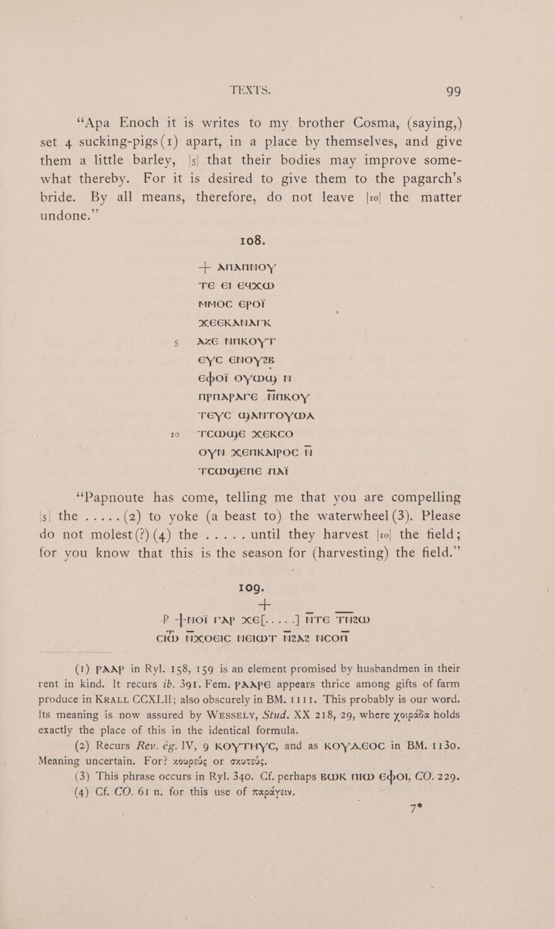 “Apa Enoch it is writes to my brother Cosma, (saying,) set 4 sucking-pigs(1) apart, in a place by themselves, and give them a little barley, |3| that their bodies may improve some- what thereby. For it is desired to give them to the pagarch’s bride. By all means, therefore, do not leave |10| the matter undone.” 108. + ANANNOY TE €1 E4XW MMOC Epotl XEEKANAPK 5 AZE NIKOYT EYC ENOY2B Epo oy way N npnApare NnkKOY TEYC GANTOYWA 10 FCMae XEKCO OYN XENKAIPOC N TCMaAeEnEe NAT “Papnoute has come, telling me that you are compelling ig) tes. . ol. (2) to yoke (a beast to) the waterwheel (3). Please do not molest (?)(4) the-+.. +. until they harvest |ro| the field; for you know that this is the season for (harvesting) the field.” 109g. ee eee P --nNoi rap xef[.....] NTE TNew Clb NXOEIC NElIMT N22 NCO (1) pAAp in Ryl. 158, 159 is an element promised by husbandmen in their rent in kind. It recurs ib. 391. Fem. pAAPE appears thrice among gifts of farm produce in KRALL CCXLII; also obscurely in BM. 1111. This probably is our word. Its meaning is now assured by WEssELy, Stud. XX 218, 29, where yotpada holds exactly the place of this in the identical formula. (2) Recurs Rey. ég. 1V, 9 KOYTHYC, and as KOYA.EOC in BM. 1130. Meaning uncertain. For? zovpsd¢ or oxuteds. (3) This phrase occurs in Ryl. 340. Cf. perhaps BWK MIG ep. CO-226, (4) Cf. CO. 61 n. for this use of mapayerv. g*