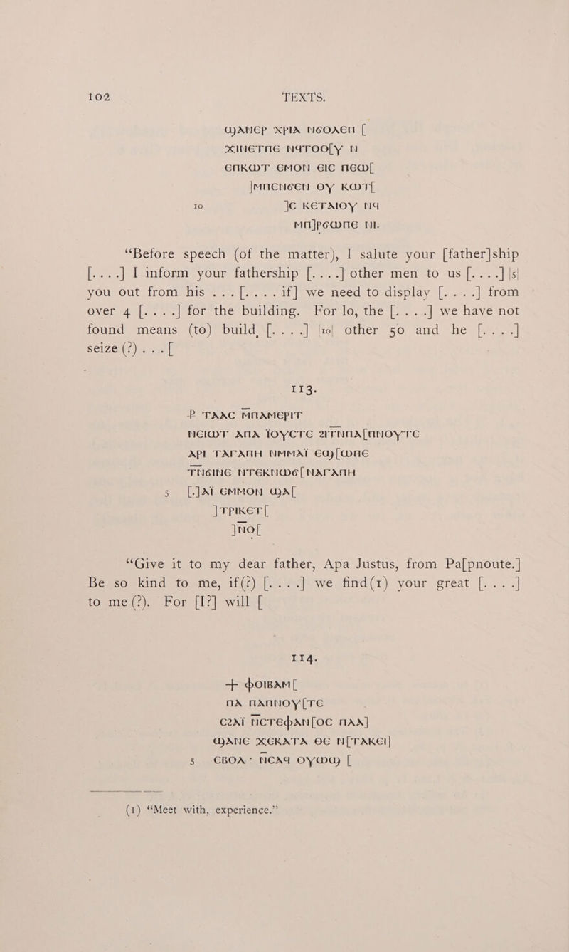GANEP XplA NoOAEn ec xINETNE NATOOLY MN ENnKWT EMON EIC NED |MNENCEN OY KOT 10 jc KEeTAIOY NA Mi |po@mne NI. “Before speech (of the matter), I salute your [father]ship ie vemorm pyour tatnership {+257 (otaer mem «tO USal..-s5 |e) VOUBOUL TOMS 1 nit. a tide e MeedetOraisplay.|. 242 perroru Over edule. Or the DUllding. shor onthe |..°.4| ave have mol fOouncmmeans (tO DUlld Ml. 1, vio, Other SO ‘And “he. [yin] Selzer wae angeY P TAAC MOAMEPpIT NEIMT ANA lOYCTE zTNAALNNOYTE APL TACATH NMMAT Edy [Mune TNOING NTEKN@Ee[ NAPATH [.]At EMMON GA{ | vpiKer[ ]nol or “Give it to my dear father, Apa Justus, from Pa[pnoute.] Pemsomind omic. i (t)iheom | owe. find(1) your great |)... -] to me(?). For [I?] will [ 114. + <orwam[ nA nNANNOY [TE C2Ai NCTEPAN[OC MAA] GANG XEKATA OE N[ TAKE! 5s €BOA* NCAY OY [ (1) “Meet with, experience.”