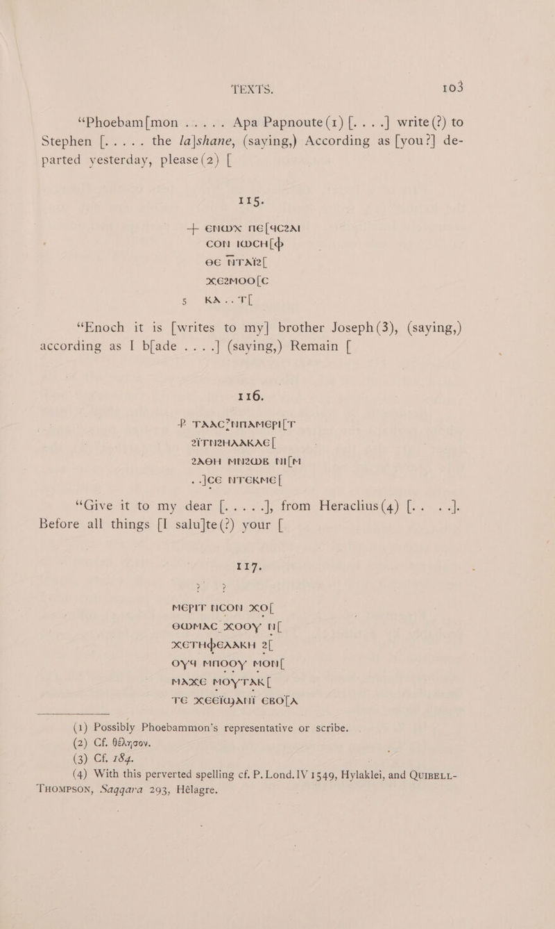 “Phoebam{mon .2. 0. Apa Papnoute(r1) (....] write(?) to Stephene «a... the Ja|shane, (saying,) According as [you?] de- parted yesterday, please(2) [ PES. + EN@mx mE[dCc2at CON 1@CH[p eG NTA xE2MOO[C &amp; Ka “Enoch it is [writes to my] brother Joseph(3), (saying,) according as I blade ....] (saying,) Remain [ 116. P TAAC*NOAmMEpI[T 2ITN2HAAKAE [, 2A0H MN2@B NI[M ..JCE NTEKME[ “GIVE IU AO myrdear |... .). 1, trom: Tleraclius(4) [212 4). Before all things [I salu]te(?) your [ 117. eae: MEPIT NCON XO[ EMMAC XOoYy NL XETHPEAAKH af oya mnooy mon MAXE MOYTAK[ TE xEEiajAni EBO[A (1) Possibly Phoebammon’s representative or scribe. (2) Cf. BeAyaoy. (3) Cf. 784. . (4) With this perverted spelling cf. P. Lond.IV 1549, Hylaklei, and QuIBELL- THOMPSON, Saqqara 293, Hélagre.