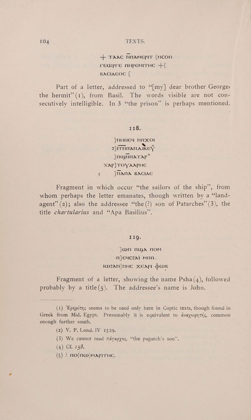 ++ TAAC NnAmeEpIT [NCOn rewmpre nHpEMITHC +[ BACIAEGOC [ Part of a letter, addressed to “{my] dear brother George; the hermit” (1), from Basil. The words visible are not con- secutively intelligible. In 3 “the prison” is perhaps mentioned. 118. JNHNEG Nmaxol —a— ™% x 2) ITNOANAIKEY ]naynnarap* XAP] TOY AAPHC 5 |NAMA BACIAG Fragment in which occur “the sailors of the ship”, from whom perhaps the letter emanates, though written by a “land- agent’ (2); also the addressee “‘the(?) son of Patarches’’(3), the title chartularius and “Apa Basilius”’. 11g. J@N nad nom -nj}Eqc2at mnn. ID2AN| NHC XxEAPL hws Fragment of a letter, showing the name Psha(4), followed probably by a title(5). The addressee’s name is John. (1) Epypitys seems to be used only here in Coptic texts, though found in Greek from Mid. Egypt. Presumably it is equivalent to avayweytis, common enough further south. (2) V.P. Lond. dV 20. (3) We cannot read mayapyos, “the pagarch’s son”. (4) Cf, 753.
