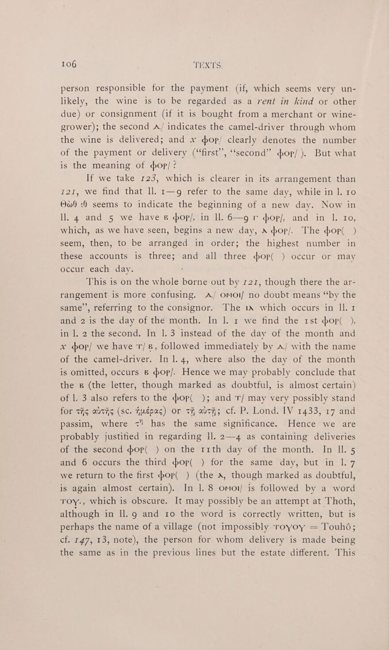person responsible for the payment (if, which seems very un- likely, the wine is to be regarded as a rent in kind or other due) or consignment (if it is bought from a merchant or wine- grower); the second A/ indicates the camel-driver through whom the wine is delivered; and x dop/ clearly denotes the number of the payment or delivery (“first”, ‘‘second” <op/ ). But what is the meaning of op/ ? If we take 123, which is clearer in its arrangement than 121, we find that ll. 1—g refer to the same day, while in 1. 10 Ow) :8 seems to indicate the beginning of a new day. Now in ll. 4 and 5 we have &amp; sop/, in ll. 6—g r sop/, and in 1. 10, which, as we have seen, begins a new day, A hop/. The pop( ) seem, then, to be arranged in order; the highest number in these accounts is three; and all three dop( ) occur or may occur each day. This is on the whole borne out by 121, though there the ar- rangement is more confusing. A OmMol/ no doubt means “by the same’, referring to the consignor. The ta which occurs in ll. 1 and 2 is the day of the month. In |. 1 we find the 1st op( ), in l. 2 the second. In |.3 instead of the day of the month and x op/ we have r/ 8, followed immediately by A/ with the name of the camel-driver. In 1.4, where also the day of the month is omitted, occurs B <bop/. Hence we may probably conclude that the &amp; (the letter, though marked as doubtful, is almost certain) of |. 3 also refers to the pop( ); and T/ may very possibly stand for tig adths (sc. hygoas) or tH abtH; cf: P. Lond. [IV 1433, 17 and passim, where <” has the same significance. Hence we are probably justified in regarding ll. 2—4 as containing deliveries of the second pop( ) on the rrth day of the month. In IL. 5 and 6 occurs the third pop( ) for the same day, but in 1. 7 we return to the first :bop( ) (the a, though marked as doubtful, is again almost certain). In lL 8 omoi/ is followed by a word roy., which is obscure. It may possibly be an attempt at Thoth, although in ll.g and ro the word is correctly written, but is perhaps the name of a village (not impossibly royoy = Touhd; cf. r¢7, 13, note), the person for whom delivery is made being the same as in the previous lines but the estate different. This