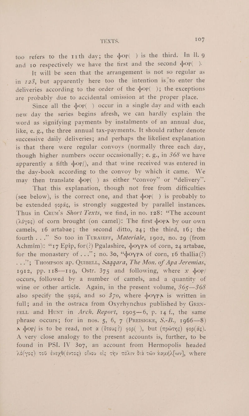 too refers to the 11th day; the #op( ) isthe: thirdy /dacll9 and ro respectively we have the first and the second op(_ ). It will be seen that the arrangement is not so regular as in 123, but apparently here too the intention is,to enter the deliveries according to the order of the <bop( ); the exceptions are probably due to accidental omission at the proper place. Since all the pop( ) occur in a single day and with each new day the series begins afresh, we can hardly explain the word as signifying payments by instalments of an annual due, like, e. g., the three annual tax-payments. It should rather denote successive daily deliveries; and perhaps the likeliest explanation ‘is that there were regular convoys (normally three each day, though higher numbers occur occasionally; e. g., in 365 we have apparently a fifth op/), and that wine received was entered in the day-book according to the convoy by which it came. We may then translate op( ) as either “convoy” or “delivery”. That this explanation, though not free from difficulties (see below), is the correct one, and that -bop( ) is probably to be extended copd¢, is strongly suggested by parallel instances. Thus in Crum’s Short Texts, we find, in no. 128: “The account (Aéves) of corn brought (on camel): The first opa by our own camels; 16 arfabae; the second ditto, 24; the third, 16; the fourth. ..’’ So too in Turaterr, Materiale, 1902, no. 29 (from Achmim): ‘17 Epip, for(:) Pgalashire, poypa of corn, 24 artabae, for the monastery of ...”; no. 30, “boypa of corn, 16 thallia(?) ...’; THompson ap. QuiseLL, Saggara, The Mon. of Apa Jeremias, Igi2,, pp. 118119, Ostr. 375 and following, where x. op/ occurs, followed by a number of camels, and a quantity of wine or other article. Again, in the present volume, 365—368 also specify the goa, and so 370, where :poypa is written in full; and in the ostraca from Oxyrhynchus published by Gren- FELL and Hunr in Arch. Report, 1905—6, p. 14 f., the same phrase occurs; for in nos. 5, 6, 7 (PREISIGKE, S.-B., 1966—8) » pop] is to be read, not a (étovg?) gos( ), but (mpwrys) gop(as). A very close analogy to the present accounts is, further, to be found in PSI TV 307.4 “account from Hermopolis headed Ke(yo¢) ted eveyO(Eevtog) olvov cig thy TOAt. Sta ty ZaurAlwv], where ~
