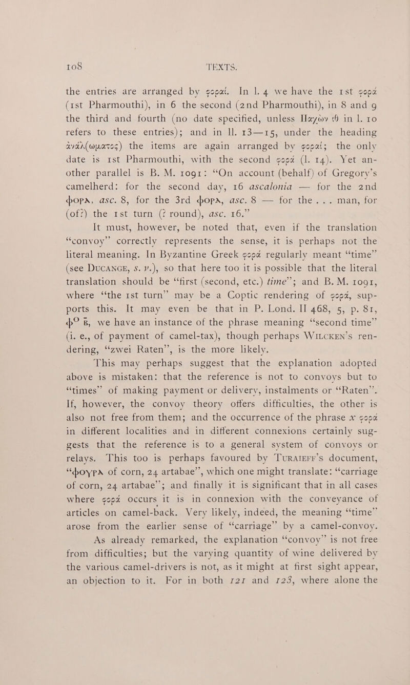 imers) TEXTS: the entries are arranged by gopai. In 1. 4 we have the rst good (rst Pharmouthi), in 6 the second (2nd Pharmouthi), in 8 and g the third and fourth (no date specified, unless Hayy 16 in |. 10 refers to these entries); and in ll. 13—15, under the heading avar(wyateg) the items are again arranged by gopgat; the only date is 1st Pharmouthi, with the second gog¢é (1. 14). Yet an- other parallel is B. M. rogr: “On account (behalf) of Gregory’s camelherd: for the second day, 16 ascalonia — for the 2nd popa, asc. 8, for the 3rd dopa, asc. 8 — for the... man, for (of?) the 1st turn (? round), asc, 16.” It must, however, be noted that, even if the translation “convoy” correctly represents the sense, it is perhaps not the literal meaning. In Byzantine Greek gopa regularly meant “time” (see DuCANGE, Ss. v.), so that here too it is possible that the literal translation should be “‘first (second, etc.) time”; and B. M. rogr, where “the rst turn’ may be a Coptic rendering of gega, sup- Potisetnis. vuieanay .evermabes that/in, PsLondslii46s.e5 sip kr. © 8, we have an instance of the phrase meaning “second time” (i. e., of payment of camel-tax), though perhaps WitcKen’s ren- dering, “‘zwei Raten”, is the more likely. This may perhaps suggest that the explanation adopted above is mistaken: that the reference is not to convoys but to “times” of making payment or delivery, instalments or ‘“‘Raten”’. If, however, the convoy theory offers difficulties, the other is also not free from them; and the occurrence of the phrase x gooa in different localities and in different connexions certainly sug- gests that the reference is to a general system of convoys or relays. This too is perhaps favoured by Turaterr’s document, “pboypa of corn, 24 artabae”’, which one might translate: “carriage of corn, 24 artabae’’; and finally it 1s significant that in all cases where gooz occurs it is in connexion with the conveyance of articles on camel-back. Very likely, indeed, the meaning “time” arose from the earlier sense of “carriage” by a camel-convoy. As already remarked, the explanation “convoy” is not free from difficulties; but the varying quantity of wine delivered by the various camel-drivers is not, as it might at first sight appear, an objection to it. For in both r2z and 123, where alone the