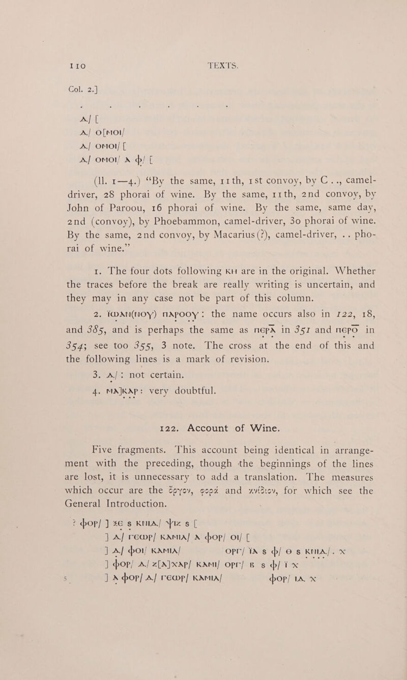 ILO ge LS Col 2. A] [ A./ o[mot/ A./| omo}/ [ AJ omol » ¢/ [ (ll. r—4.) “By the same, 11th, 1st convoy, by C.., camel- driver, 28 phorai of wine. By the same, 11th, 2nd convoy, by John of Paroou, 16 phorai of wine. By the same, same day, 2nd (convoy), by Phoebammon, camel-driver, 30 phorai of wine. By the same, 2nd convoy, by Macarius(?), camel-driver, .. pho- ral Ot NViNles, 1. The four dots following kH are in the original. Whether the traces before the break are really writing is uncertain, and they may in any case not be part of this column. 2. IWAN(NOY) NAPOOY : the: name occurs also inv122 (15, and 385, and is perhaps the same as nepa in 351 and Epo in ee yasce t001o55,. 5 4note, Lhe.cross,at the end—of this, and the following lines is a mark of revision. Be Al: not certain. 4. MA}KAp: very doubtful. 122. Account of Wine. Five fragments. This account being identical in arrange- ment with the preceding, though the beginnings of the lines are lost, it is unnecessary to add a translation. The measures which occur are the dpyov, goeé and xvidiev, for which see the General Introduction. 2 op! J 26 § KNIA/ iz s [ ] A] rewmp/ KAMA] A hop! o1/ [ | A] or) KAmiA/ opr/ ia s / © s KNIA/. x ] op/ A/ z[A}xap/ KAmi/ opr] Bs b/ ix ite st J X op] A] re@p] KAMA! pop] IA x
