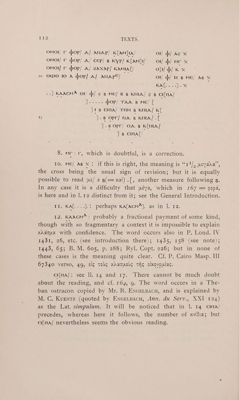 Ti2 - TEXTS, omol/ ¢ hop! A/ ANAp/ K[AM]1A/ ol] d/ As x omoi/ © cop/ A/ cep! s KYyP/ K[AmM]t/ — ot/ b/ mr x omol/ © op! A/ zXxAp/ KAMIA || O]t) / Kx 10 OWE 10 A hop] A} AVAPE/ oi) / Iz s ME/ As x KA[... 6]. x | +] KAACMA> on d/ ss ME] Bs KMA/ 5 5 CI[MA/ Ree pop/ TAA. s ME! [ Jt-s cina/ TAH s KMA/ KL Is ].s opr] NA, § KMIA] .[ J.s opr; OAs K[NIA/ Js cina[/ 8. mr: tr, which is doubtful, is a correction. 10, ME/ As X : if this is right, the meaning is “14/, peyaro”’ the cross being ‘the usual sign of revision; but it is Guaily possible to read yws/ « s(==xat).[, another measure following s. In any case it is a difficulty that péye, which in 167 = 9002, is here and in |. 12 distinct from it; see the General Introduction. Po eeAL ee Perlaps:KALACM |, as in 112, 12, KAACM™ : probably a fractional payment of some kind, though with so pane a context it is impossible to explain rAgoy.% with confidence. The word occurs also in P,. Lond. IV iisipeco.ectt. (see introduction theré);’ 1439557158 4 sete = note); Pt 5 Vl. 2005, p, 200) nyl sGopt, 2260; sbut Un mone» of these cases is the meaning quite clear. Cf. P. Cairo Masp. Ill 67340 verso, 49, eg TObg ZAaoWCLS THE olnovoytac. cifna/: see ll. 14 and 17. There cannot be much doubt about the reading, and cf. 164, 9. The word occurs in a The- ban ostracon copied by Mr. R. ENGELBacn, and is explained by M. C. Kuentz (quoted by EnceLpacu, Ann. du Sery., XXI 124) as the Lat. simpulum. It will be noticed that in 1. r4 cina/ precedes, whereas here it follows, the number of xvista; but ci[mA/ nevertheless seems the obvious reading.