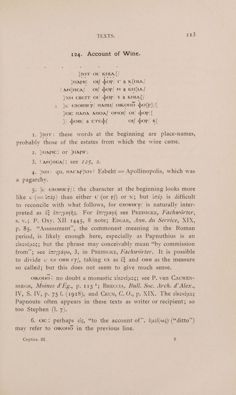 124. Account of Wine. j20T Ol KELA[/ | MAPIC of op; rs KiMA/ > Am]neA/} o1/ bop) ms Kn[tla/ ]xuH cBe2zT o1 op; 4 s KAT] s je esomnwp/ nAnn/ omKONO polp]/[ Jere nAnA ANOA/ OMOI/ O1/ oP! | ]/ sow! s cred of pop) BL 1. jzor: these words at the beginning are place-names, probably those of the estates from which the wine came. 2. JNAPIC: Or |NAPIV. “3. 2AMINGA/S see's 25, 2. 4. jx: qu. mArAp}xu? Esbeht = Apollinopolis, which was a pagarchy. 5. Je exommp/: the character at the beginning looks more like © (= ‘née) than either 1/ (or p/) or x; but inés is difficult to reconcile with what follows, for éxoinirr) is naturally inter- preted as 2§ énryousys. For énxrypacy, see PRetsicKe, /achworter, su v.32P. Oxy. XIL 1445, 8 note; Epear, Ann. du Service, XIX, p. 85. ‘Assessment’, the commonest meaning in the Roman period, is likely enough here, especially as Papnuthius is an oixovoucs; but = phrase may conceivably mean “by commission from”; see émyedépw, 3, in PREIsIGKE, Fachworter. It is possible to divide © ez om rp/, taking ¢% as 23 and omm as the measure so called; but this does not seem to give much sense. OIKONIO | no doubt a monastic cizevéu.es; see P. van CAUWEN- BERGH, Moines dEg., p.rrs ty; Brecemy Bull. Soc. Arch. d’ Alex., LV, Sal¥, p75 f( 1928) a Grum, C. O., p7 KIX The otkeyenes Papnoute often appears in these texts as writer or recipient; so too Stephen (1.7). 6. lc: perhaps cic, “to the account of”. éyct(ws) (ditto’’) may refer to oikono in the previous line. Coptica. III. 8