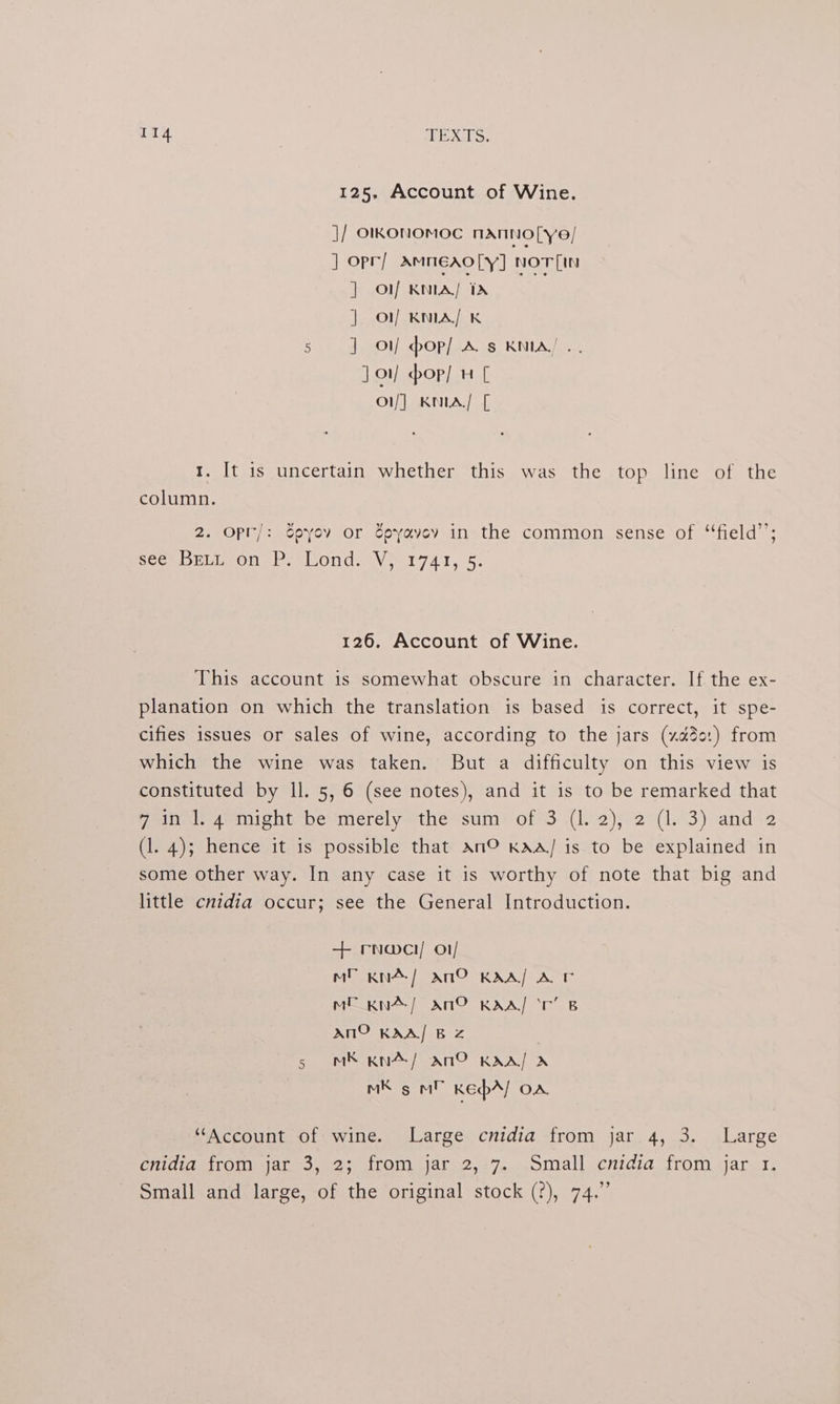 125, Account of Wine. j/ OlKONOMOC NANNOLye/ ] opr/ AmMNEAOLY] Nnorin lily KMLA| epee s | of KNIA/ K 5 J on pop] As KNIA/ . J] orf op] 4 [ | ol] KNLA/ [ 1. It is uncertain whether this was the top line of the column. ld 2. Opr/: Spyov or Epyavey in the common sense of “‘field’’; SCOmDELLeONel sLOnd. Veet FAI. 95, 126. Account of Wine. This account is somewhat obscure in character. If the ex- planation on which the translation is based is correct, it spe- cifies issues or sales of wine, according to the jars (xa3e:) from which the wine was taken. But a difficulty on this view is constituted by ll. 5, 6 (see notes), and it is to be remarked that Fone aetoight=betmerelyethessum* ofS: .(l2)s2 4143) and. (1. 4); hence it is possible that An© KAA/ is to be explained in some other way. In any case it is worthy of note that big and little cnidia occur; see the General Introduction. + rna@ci/ o1/ Ml KNA/ ANG KAA/ A ME Kxn~/ Ano KAA! ‘r’ B AnmO KAA/ BZ 5 MR Kn4/ An® KAA] A RS saMh Rep] OA “Account of wine. Large cnidia from jar 4, 3. Large onidigerroriajan3,<2; jrem jars2,27...omall cnidia. from jar. 3, Small and large, of the original stock (?), 74.”