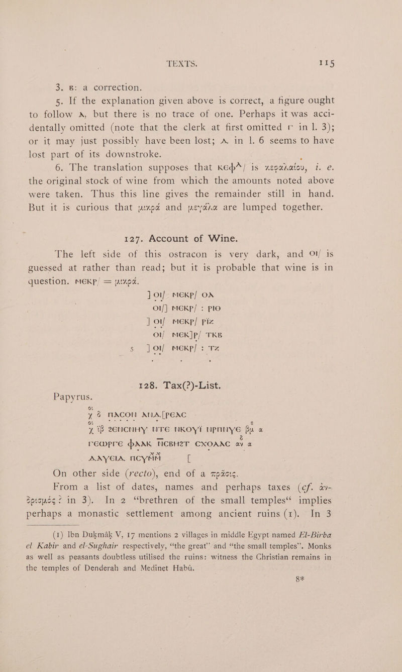 TEXTS. 1415 3. 8: d_correétion. 5. If the explanation given above is correct, a figure ought to follow a, but there is no trace of one. Perhaps it was acci- dentally omitted (note that the clerk at first omitted r in 1. 3); or it may just possibly have been lost; A in |. 6 seems to have lost part of its downstroke. ; 6. The translation supposes that Kecd*/ is zeganatov, 7. e. the original stock of wine from which the amounts noted above were taken. Thus this line gives the remainder still in hand. But it is curious that pred and peyarxn are lumped together. 127. Account of Wine. The left side of this. ostracon is very dark, and Ol) is guessed at rather than read; but it is probable that wine is in question. MEKp/ = pixod. Joy meKp/ Or Ol/| MEKP/ : plo ] otf meKp/ Piz Ol) MEK]p/ TKB 5 ] ov MEKP/ : Tz 128. Tax(?)-List. Papyrus. : 6 MACON ANA[PEAC 1 if 2ZENCNHY NTE NKOYT Npnnye Bu a rEwmpre prAak NCBH2T CXOAAC ae AAYGIA, nicyMm [ | On other side (recto), end of a xpders. From a list of dates, names and perhaps taxes (cf. a- Soiseg2 in 3). In 2 “brethren of the small temples‘‘ implies perhaps a monastic settlement among ancient ruins(1). In 3 (1) Ibn Dukmak V, 17 mentions 2 villages in middle Egypt named El-Birba el Kabir and el-Sughair respectively, “the great’ and “the small temples’. Monks as well as peasants doubtless utilised the ruins: witness the Christian remains in the temples of Denderah and Medinet Habu. Se