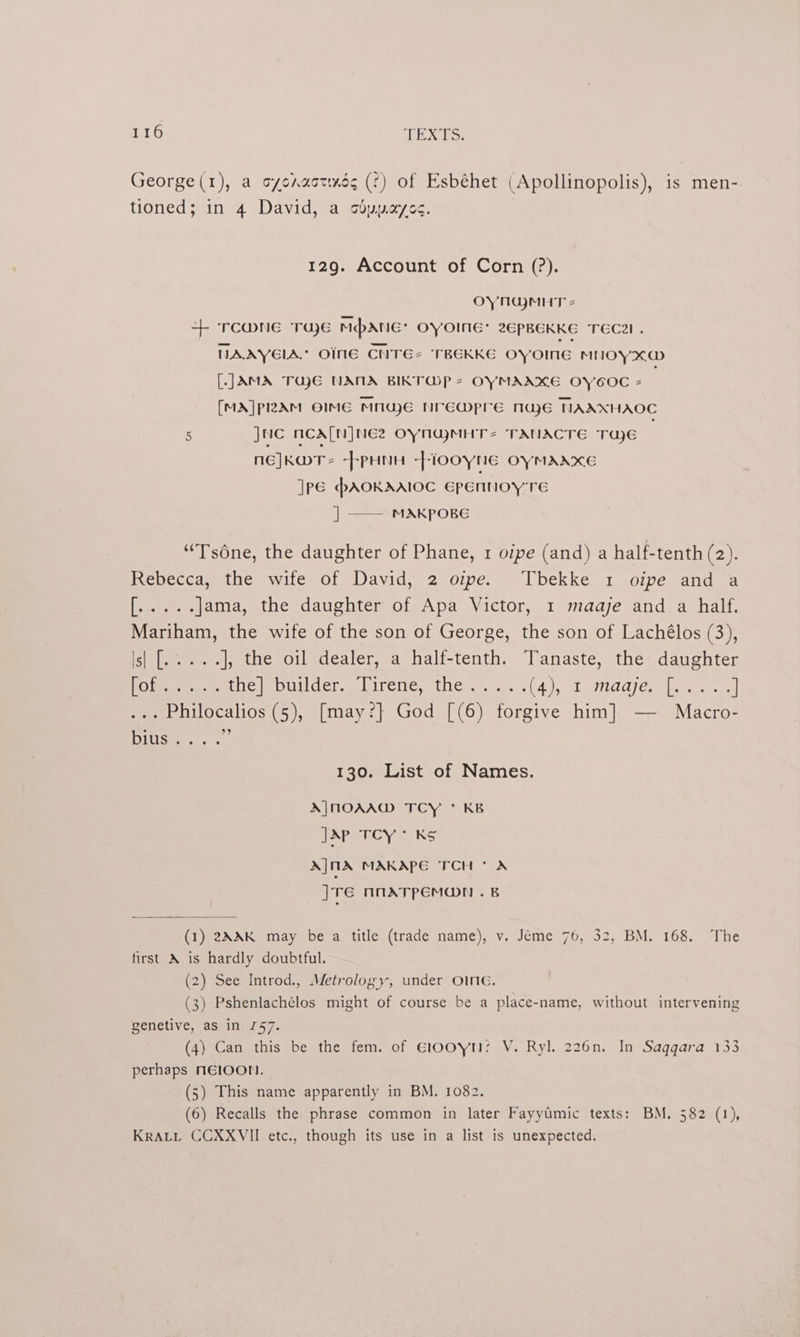 George(1), a syonuottxds (°) of Esbéhet (Apollinopolis), is men-. tioned; in 4 David, a sdypayos. 129. Account of Corn (?). OYNGMHT 2 + TCWNE TUE Mpatic: OYOINGE: 2EPBEKKE TEC2I. NAAYEIA.” OINE CNTE2 TREKKE oyoine MNOY xO [JAMA TajE NANA BIKTOP 2 OYMAAKE OYCOC 2 [MA]plRRAM OIMG MNGE NrEMpre nae NAAXHAOC 5 JNC NCA[NINEZ OYNYMHTs TANACTE Taye nE]KMT= --PHNH -]-100yNe OYMAAXKE ]Pé PAOKAAIOC Epennoy TE | —— MAKPOBE “Tsdne, the daughter of Phane, 1 oipe (and) a half-tenth (22) Rebecca, tue -wite «ol David, 2 oipe.-- lbekke, 2 oipe and 2 es oe Jama, the daughter of Apa Victor, 1 maaje and a half. Mariham, the wife of the son of George, the son of Lachélos (3), iil aes), the oil dealer, a halt-tenth. Tanaste, the: daughter [Site perro ee (hevmpuildelmelirenc, eto at ae. (4), ebetdd/ ere eee ] ... Philocalios (5), [may?]} God [(6) forgive him] — Macro- HOS. nes 130. List of Names. A|MOAAW TCY * KB JAP TCY* KS A|MA MAKAPE TCH * A JTE ANATPEMON .B (1) 2AXK may be a title (trade name), v. Jéme 76, 32, BM. 168. The first A is hardly doubtful. (2) See Introd., Metrology, under OInG. (3) Pshenlachélos might of course be a place-name, without intervening genetive, as in 757. (4) Can. this be the fem. of E100YN? V. Ryl. 226n. In Saggara 133 perhaps MElOON. (5) This name apparently in BM. 1082. (6) Recalls the phrase common in later Fayyimic texts: BM. 582 (1), KRALL CCXXVII etc., though its use in a list is unexpected.