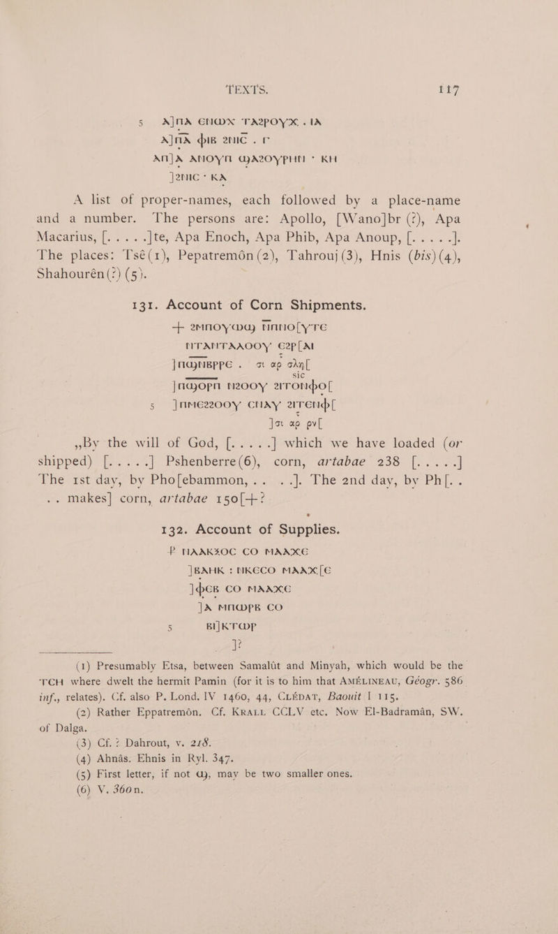 5 A|]NA ENWDX TAe~pOYX . IA A] ma pig enc . Fr Ant] ANOYT GA2OYPHN + KH J2NIC ° KA A list of proper-names, each followed by a place-name and a number. The persons are: Apollo, [Wano]br (?), Apa Macarius, |. 22. |te, Apa Enoch, Apa Phib, Apa Anoup,[..... |. The places: Tsé(1), Pepatrem6n(2), Tahrouj (3), Hnis (bis) (4), Shahourén (?) (5). 131. Account of Corn Shipments. + emnoya@u NaAnolLy TE NTANTAAOOY G2p[At | majneppe ot gt ap ohn [ |najopn neooy aronpol 5 |mme2o0o0y CNAay arrendl Jo ag pv[ ~by the will of God, (peas ss ] which we have loaded (o snipped) is 3 2% | Pshenberre(6),. corn, ariabae. 238 |... ] ahe-rtday, by Phojebammon, .... <. Vhe and day, by Ph. . . makes] corn, artabae 150[+° 7 132. Account of Supplies. P NAAKZOC CO MAAXE |BAHK : NKGCO MAAX[E ]ew CO MAAXC |X MUAWPpB CO 5 BLK T Op 4: (1) Presumably Etsa, between Samaltt and Minyah, which would be the TCH where dwelt the hermit Pamin (for it is to him that AMELINEAU, Géogr. 586. inf., relates). Cf. also P. Lond. IV 1460, 44, CLEDAT, Baouit I 115. (2) Rather Eppatremon. Cf. Krati CCLY etc. Now El-Badraman, SW. of Dalga. ; (3) Cf. 4 Dahrout, v. 226. (4) Ahnas. Ehnis in Ryl. 347, (5) First letter, if not Gj, may be two smaller ones. (6) V. 360n.