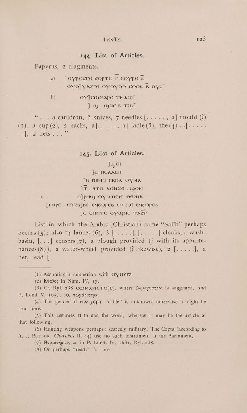 144. List of Articles. Papyrus, 2 fragments. a) Joypoere csopre r coype Z oYO]YATE OYOYOS COOK B OYe[ b) Oy ]Cw@MAPC TMAG| ].ag7 @neB Tal ‘Ten. a cauldron, 3 knives, 7 méedies, [oo , a] mould (2) (ty, Cupid 2), 2. sacks; apo... pal tadle (3), theta) fi. scees Puls Demeter.” 145. List of Articles. Jao je NCAAEN J€ NBHN GBOA OYMA JF .aTO AONXE : GoM n|pHdy OYNINCIC OEMIX On [THPE OY2B]BE E4deOPEs OY201 E4COPESe ]€ CHNTE OYWNE TAT List in which the Arabic (Christian) name ‘‘Salib” perhaps eceurs t5); also 4 lances (6)-°3)(.%. -.], 1.25 += | cloaks, a wash- basin, [...] censers(7), a plough provided (? with its appurte- nances(8)), a water-wheel provided (: likewise), 2 [..... oa met; lead’ | (1) Assuming a connexion with OY@Te. (2) Koabos in Num. IV, 17. (3) Cf. Ryl. 238 CHMApICTO(C), where Cwudcpvoteos is suggested, and P. Lond. V, 1657, 10, swycprotpa. (4) The gender of MAWeEpT “cable” is unknown, otherwise it might be read here. . (5) This assumes m to end the word, whereas it may be the article of that following. (6) Hunting weapons perhaps; scarcely military. The Copts (according to A. J. BuTLer, Churches Il, 44) use no such instrument at the Sacrament. (7) Ovuusatyprov, as in P. Lond. IV, 1631, Ryl. 238. (8) Or perhaps “ready” for use.
