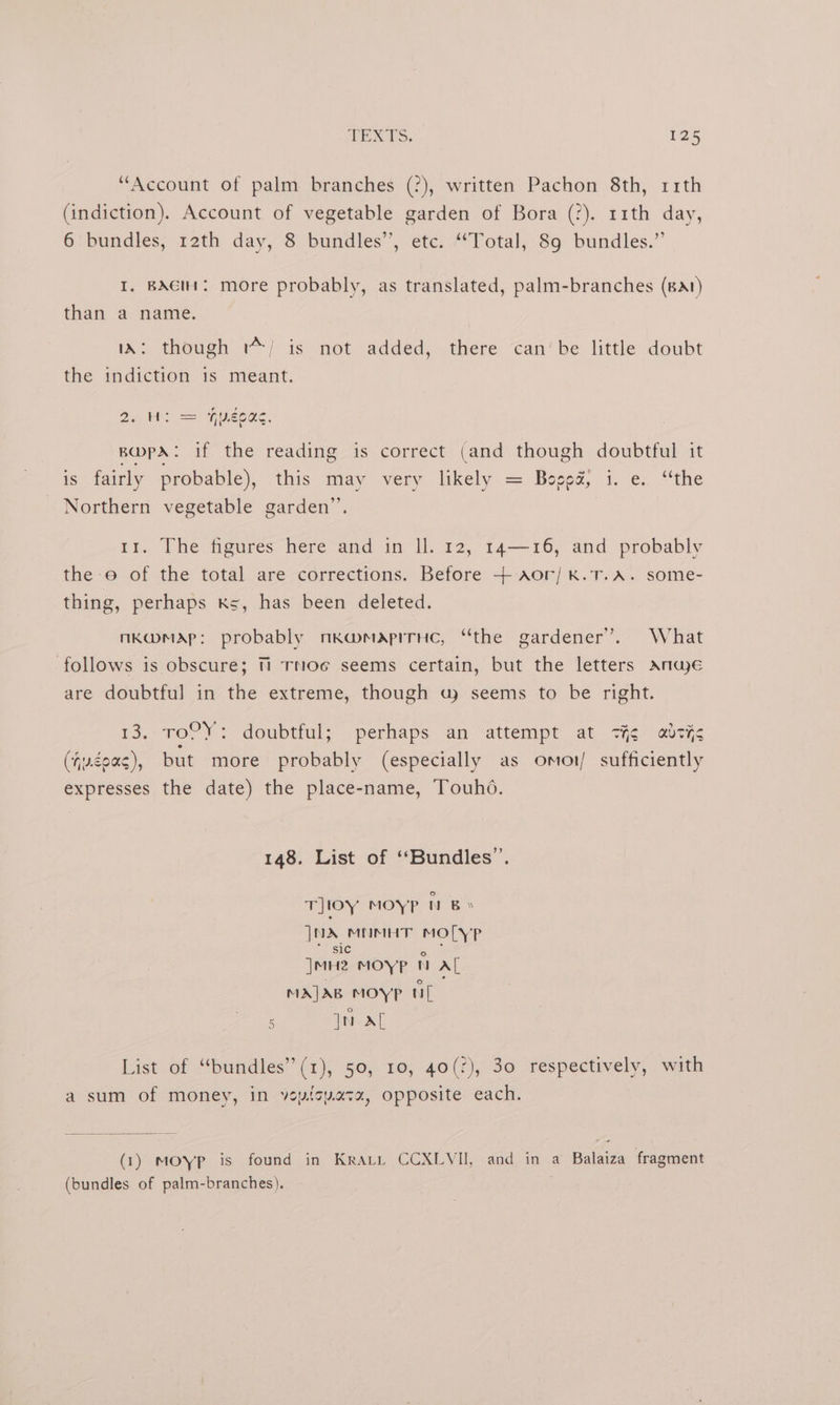 “Account of palm branches (?), written Pachon 8th, 11th (indiction). Account of vegetable garden of Bora (?). 11th day, 6‘ bundles, rath day, 8 bundles’, etc. “Total, 89 bundles.” I. BAGIH: more probably, as translated, palm-branches (Bat) than a name. iA: though '*/ is not added, there can’be little doubt the indiction is meant. Beat ==) eee. BwpA: if the reading is correct (and though doubtful it \ ant is: fairly probable), this may very likely = Boooe, i. e:, “the Northern vegetable garden”. 11. The figures here and in ll. 12, 14—16, and probably the oe of the total are corrections. Before + aor/ k.1T.A. some- thing, perhaps Ks, has been deleted. nk@map: probably nmka@maprruc, “the gardener’. What follows is obscure; Ti TNOcG seems certain, but the letters Ande are doubtful in the extreme, though uw seems to be right. 13, ToC}: doubtful; -perhaps an “attempt at «ie adsys (ju¢0ag), but more probably (especially as omot/ sufficiently expresses the date) the place-name, Touhdo. 148. List of ‘Bundles’. T]loy MOYP N Bs }uy MIMHT MO[YP jnie MOY?P  Al MAJAB MOYP tl 5 Jn al List of “bundles” (1), 50, 10, 40(2), 30 respectively, with a sum of money, in veptcvasx, opposite each. (1) Moyp is found in Krai CCXLVII, and in a Balaiza fragment (bundles of palm-branches).