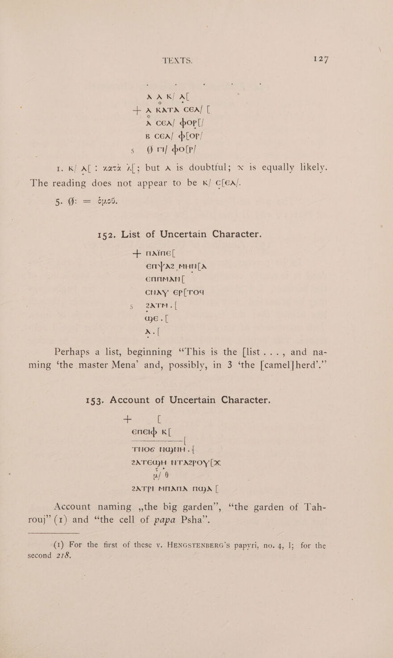 AA K/ AL +A KATA CEA/ [ Wes pop[/ B ced] for/ s ri holp/ I. K/ AL: zavz aL; but A is doubtful; x is equally likely. The reading does not appear to be k/ c[éa/. BOWS 2 1660: 152. List of Uncertain Character. + nmxine[ enYaz MHN[A cHnman[ CNAY Ep[TOd 5 2N7M «| ae « [ 2. Perhaps a list, beginning ‘This is the [list..., and na- ming ‘the master Mena’ and, possibly, in 3 ‘the [camel|herd’.” 153. Account of Uncertain Character. F [ enenp K[ TNOG NU)NH .{ 2ATEUH NTAPOY [Xx 0 2ATP] MMATIA Majd [ Account naming ,,the big garden”, “the garden of Tah- rou; (1) and “the cell of papa. Psha-.. (1) For the first of these vy. HENGSTENBERG’s papyri, no. 4, I; for the second 278,