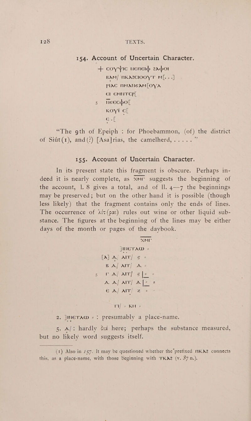 154. Account of Uncertain Character. + coyyic ener 2Aador BAM/ MKA2ClIOOYT M[.. .] PIAC NMANGAM[LOYA Gl EMNTCPL 5 neecho[ Koy! cl Gifs 3 “The gth of Epeiph : for Phoebammon, (of) the district of Sitt(1), and(?) [Asa]rias, the camelherd,..... i 155. Account of Uncertain Character. In its present state this fragment 1s obscure. Perhaps in- deed it is nearly complete, as xmr suggests the beginning of the account, 1. 8 gives a total, and of ll. 4—7 the beginnings may be preserved; but on the other hand it is possible (though less likely) that the fragment contains only the ends of lines. The occurrence of Aiz(oa:) rules out wine or other liquid sub- stance. The figures at the beginning of the lines may be either days of the month or pages of the daybook. XM JINETAD 2 DAMA UIs ere: &amp; Br A AIT) LA. 2 SAAT 64 AA} AIT] Ale = EALEAMT iz rij 2 KH = 2. jINETAWw - : presumably a place-name. 5. A/: hardly 2:2 here; perhaps the substance measured, but no likely word suggests itself. (1) Also in 757. It may be questioned whether the prefixed MKA2 connects this, as a place-name, with those beginning with TKA2 (v. 37 n.).