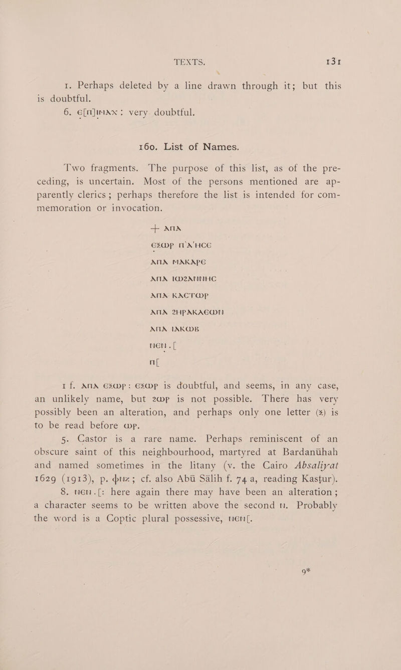 1. Perhaps deleted by a line drawn through it; but this is doubtful. 6. e[n]imax: very doubtful. 160. List of Names. Two fragments. The purpose of this list, as of the pre- ceding, is uncertain. Most of the persons mentioned are ap- parently clerics; perhaps therefore the list is intended for com- memoration or invocation. + ANA €20)P mM A'HCE ATA MAKAPE ANA I1@M2ANNHC ANA KACTWPp ANA 2HPAKAEODN AMA IAKO@B nen. [ ny If. ANA Es@mp: Es@Mmp is doubtful, and seems, in any case, an unlikely name, but 2wp is not possible. There has very possibly been an alteration, and perhaps only one letter (4) is to be read before app. 5. Castor is a rare name.’ Perhaps reminiscent of ap obscure saint of this neighbourhood, martyred at Bardanuhah and named sometimes in the litany (v. the Cairo Absaliyat 1629 (1913), p. puz; cf. also Abt Salih f. 74a, reading Kastur). 8. wen.[: here again there may have been an alteration ; a character seems to be written above the second n. Probably the word is a Coptic plural possessive, nen[. g*