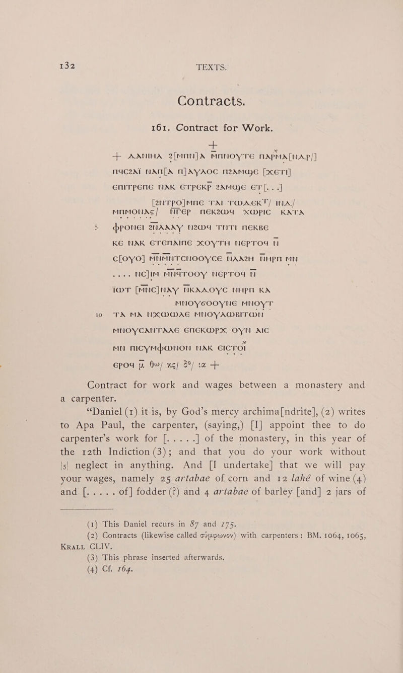 Contracts. 161. Contract for Work. ++ AANIHA 2[MnN] dx BAe MAPMA[UAP/] maceat NAN[LA MJAYAOC neamweE [xETI] GNITPENE NAK ETPEKP 2AMWE ETL. . .] [2NTPO]MNE TAL TWDAEKT/ INA/ MMIMONAS | NTep MEK2W4 X@Mpic KATA 5 pPONEl 2NAAAY N2Dd THT NEKBE KE NAK GETENAING XOYTH NEpTOd 1 cloyo] MNMNTCNOOYCE NAA2H THpn mn .NC]IM MNdTOOY NEpTod t iwT [MNC]NAY NKAAOYC NHPpH KA MNOYCOOYNE MNOYT 10 TA MA NXMWAE MNOYAWMBITON MNOYCANTAAG EMECKMPX OYN AIC MN MICYMpMNON NAK EICTOI Epod p, Ow/ xg) S°/ ta Contract for work and wages between a monastery and a carpenter. ‘Daniel (1) it is, by God’s mercy archima[ndrite], (2) writes to Apa Paul, the carpenter, (saying,) [I] appoint thee to do Carpenter swork: for [-Ge...; ] of the monastery, in this year of the 12th Indiction(3); and that you do your work without |s| neglect in anything. And [I undertake] that we will pay your wages, namely 25 artabae of corn and 12 lahé of wine (4) and [..... of] fodder (?) and 4 artabae of barley [and] 2 jars of (1) This Daniel recurs in 87 and 175. (2) Contracts (likewise called cvuowvov) with carpenters: BM. 1064, 1065, KRALL CLIV. (3) This phrase inserted afterwards. (4) Cf. 164.