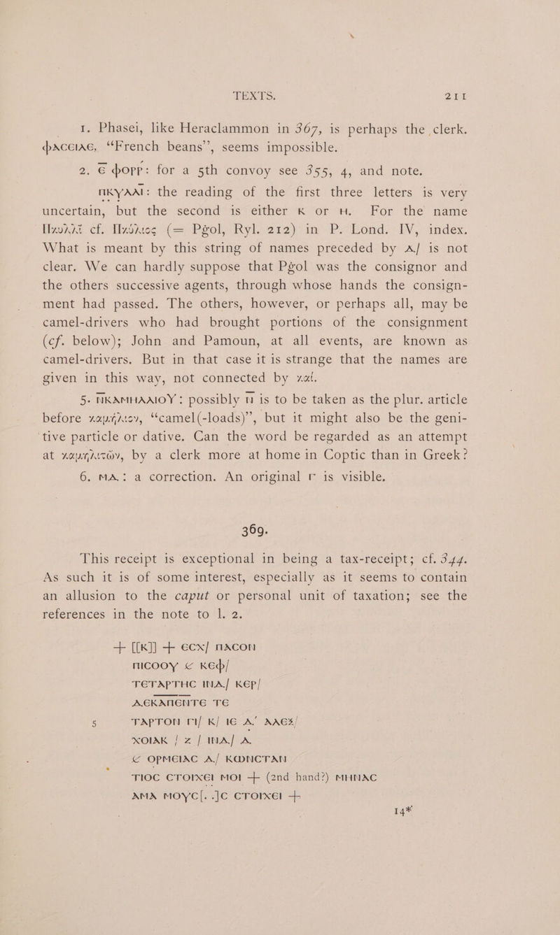 TEXTS, Shi 1. Phasei, like Heraclammon in 367, is perhaps the clerk. paceiae, “French beans’’, seems impossible. 2. € hopp: for a 5th convoy see 355, 4, and note, KY AAT: the reading of the first three letters is very uncertain, but -the> second 1s“elther x or wy.-For the name Heke chi lhiiesi(=- Peoly Ryl. 2r2 im’ Pond. IW, index, What is meant by this string of names preceded by A/ is not clear. We can hardly suppose that Pgol was the consignor and the others successive agents, through whose hands the consign- ment had passed. The others, however, or perhaps all, may be camel-drivers who had brought portions of the consignment (cf. below); John and Pamoun, at all events, are known as camel-drivers. But in that case it is strange that the names are given in this way, not connected by xa. 5. NKAMHAAIOY : possibly t is to be taken as the plur. article before zaysicv, “camel(-loads)”, but it might also be the geni- ‘tive particle or dative. Can the word be regarded as an attempt at LOA, by a clerk more at home in Coptic than in Greek? 6. MA.: a correction. An original r is visible. 369. This receipt is exceptional in being a tax-receipt; ef. 3.47. As such it is of some interest, especially as it seems to contain an allusion to the caput or personal unit of taxation; see the references inthe’ note tol) 2, + [{k]] + ecx/ nacon mcooy < Ked/ TETAPTHC INA/ KEP/ AGKANENTE TE 5 TAPTON i/ K/ 16 A’ AAES/ XOIAK | z / INA se © OPMEIAC A/ KDNCTAN TIOC Crorxel MO! -+ (2nd hand?) MHNAC AMA MOYC[. .JC Crore! + 14¥