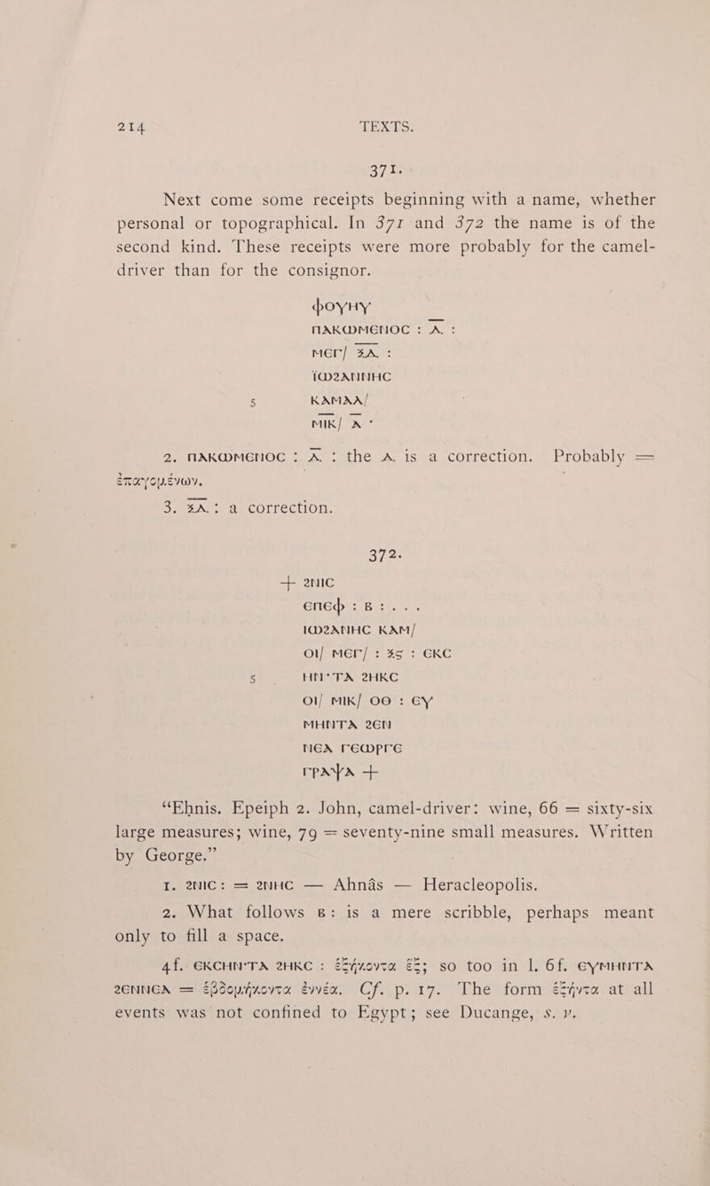 371. Next come some receipts beginning with a name, whether personal or topographical. In 371 and 372 the name is of the second kind. These receipts were more probably for the camel- driver than for the consignor. poyHy MAKWMENOC : A: Mer] ZA. : 1D2ANNHC 5 KAMAA/ MIK| ae 2. MAKWMENOC : A: the A is a correction. Probably = ETAYOUSIOY, | | 3. %A.: a correction. 372. GlleQ: Boiss cs ID2ANHC KAM / Ol) MEP) 3°39: GKC ef Se HNC 2HKC Ol/ MIk/ O06 : €Y MHNTA 26N NEX TEWPpre rpaya + “Ehnis. Epeiph 2. John, camel-driver: wine, 66 = sixty-six large measures; wine, 79 = seventy-nine small measures. Written by George.” I. enic: = enHc — Ahnas — Heracleopolis. 2. What follows 8: is a mere scribble, perhaps meant only to fill a space. 4f. EKCHN'TA 2HKC : éS4zovta €8; so too in 1. 6f. EyMHNTA 2ENNGA = Edouyjxovta évvex, Cf. p.17. The form é§4vta at all events was not confined to Egypt; see Ducange, s. v.