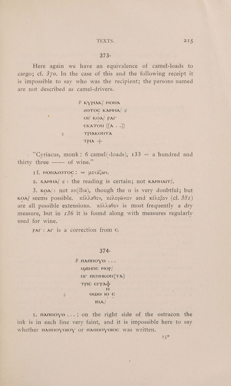5/3? Here again we have an equivalence of camel-loads to cargo; cf. 370. In .thecase of this and the following receipt it is impossible to say who was the recipient; the persons named are not described as camel-drivers. P KYPIAK/ MONA ZOTOC KAMHA] ¢ ol KOA/ par CKATON [[A . .]] c TPIAKONTA TPIA + ’Cyriacus, monk: 6 camel(-loads), 133 = a hundred and thirty three —— of wine.” If. MONAZOTOC: = povdtwy. 2. KAMHA/ 5: the reading is certain; not KAMHAIT/. 3. KOA/: not zv(ida), though the o is very doubtful; but KOA/ seems possible. xdAAa0ov, xodcowvey and xéddogov (cf. 3dr) are all possible extensions. ~xdsAaQov is most frequently a dry measure, but in 136 it is found along with measures regularly used for wine. pAr: Ar is a correction from 6G. 374: PmANNOYO... QBHNE Mop] Nr AENHKON[TA] TPIC ErpAd H 5 ewe 10 INA, / I. nannoye...: on the right side of the ostracon the ink is in each line very faint, and it is impossible here to say whether nannoyoloy or NMANNOYeIOC was written. rs*