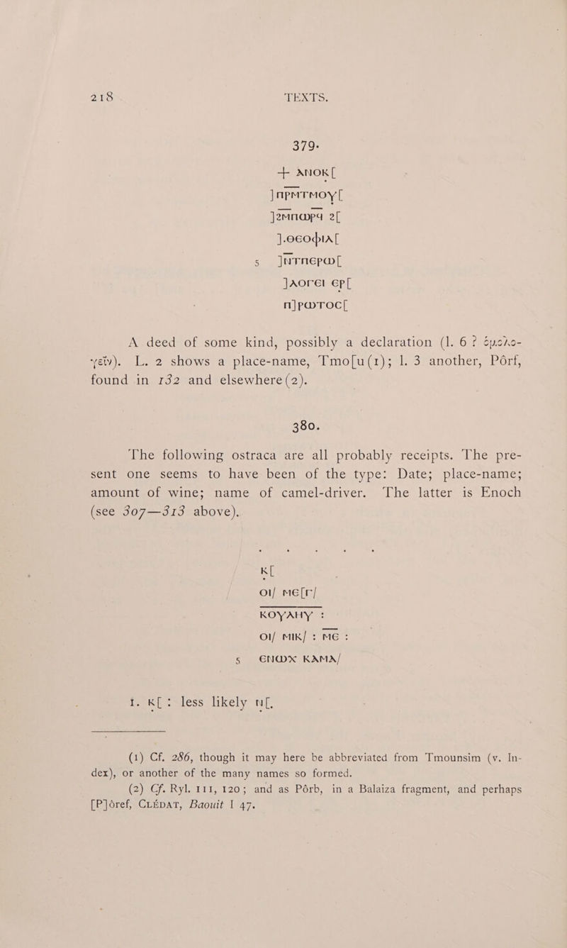 Ard TEATS. 379: + ANoK[ JnpmTmoy [ ]2Mnapa 2 ].ccopia[ 5 JnTnEpw[ Jaorel ep n}|pmrocl, A deed of some kind, possibly a declaration (1. 6? Sycho- vey). L. 2 shows a place-name, Tmo[u(r); 1. 3 another, Pérf, found in 132 and elsewhere (2). 380. The following ostraca are all probably receipts. The pre- sent one seems to have been of the type: Date; place-name; amount of wine; name of camel-driver. The latter is Enoch (see 307—313 above). K[ o1/ me[r/ COV ATES Ol/ MIK/ : ME: 5 €NWxX* KAMA/ i. K[: less likely nf, (1) Cf. 286, though it may here be abbreviated from Tmounsim (vy. In- dex), or another of the many names so formed. (2) Cf. Ryl. 111, 120; and as Pérb, in a Balaiza fragment, and perhaps [P]oref, Cripar, Baouit I 47.