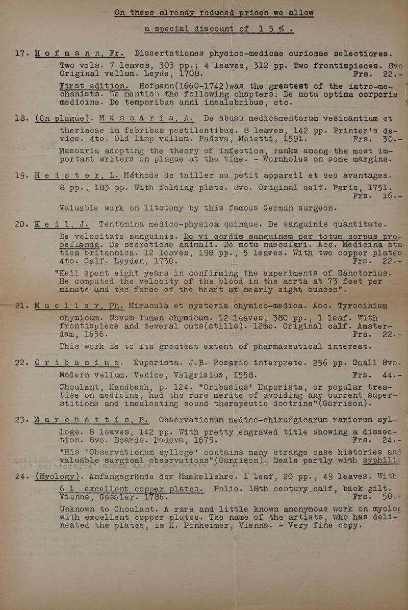 a special discount of 15%. 17-Hofmann, Fr. Dissertationes physico-medicae curiosae selectiores. Two vols. 7 leaves, 303 pp-; 4 leaves, 312 pp. Two frontispieces. 8vo Original vellum. Leyde, 1708. | Frs. 22.- First edition. Hofmann(1660-1742)was the greatest of the iatro-me-— ‘ Cchanists. Ve mention the following, chapters: De motu optima corporis medicina. De temporibus anni insalubribus, etc. 8. (On plague). Massaria, A. De abusu medicamentorum vesicantium et theriacae in febribus pestilentibus. 8 leaves, 142 pp. Printer's de- vice. 4to. Old limp vellum. Padova, Meietti, 1591. Frs. 30.- Massaria adopting the theory of infection, ranks among: the most im- portant writers on plague at the time. - Wormholes on some margins. 19. He is ter, Lb. Néthode de tailler au.petit appareil et ses avantages. 8 pp-, 185 pp. With folding plate. 3vo. Original calf. Paris, 1751. Frs./ 163— Valuable work on litotomy by this famous German surgeon. 20. Keil, J. Tentamina medico-physica quinque. De Ssanguinis quantitate. De velocitate sanguinis. De vi cordis sanguinem per totum corpus pro- pellanda. De secretione aninali. De motu musculari. Acc. Medicina sta- tica britannica. 12 leaves, 198 pp., 5 leaves. With two copper plates 4to. Calf. Leyden, 1730. Frs. 220-9 Keil spent eight years in ere the experiments of Sanctorius. He computed the velocity of the blood in the aorta at 73 feet per Minute and the force of the heart at nearly eight ounces. chymicum. Novum lumen chymicum. 12 leaves, 380 pp., 1 leaf. With frontispiece and several cuts(s se ios: 12mo. Original calf. Amster- dam, 1656. Frs. 22.- This work is to its greatest extent of pharmaceutical interest. 22. Oribasius. Euporista. J.B. Rosario interprete. 256 pp. Small 8vo. Modern vellum. Venice, Valgrisius, 1558. Frs. 44.- Choulant, Handbuch, p. 124. “Oribasius' Euporista, or popular trea- tise on medicine , had the rare merite of avoiding any current super- stitions and inculcating sound therapeutic doctrine(Garrison). 23-Marchettis, P. Observationum medico-chirurgicarum rariorum syl- loge. 8 leaves, 142 pp. With pretty engraved title showing a dissec-— tion. 8vo. Boards. Padova, 1675. Frs..~24.e His 'Observationum syllioge' contains many strange case histories and ved uae. Surgical observations (Garrison). Deals partly :with syphilis Degen car Nepneecince der Muskellehre. 1 leaf, 20 pp., 49 leaves. With 6 1 excellent copper plates. Folio. 18th century. calf, pack gilt. Vienna, Gassler. 1786. Frs. 50.- bniieee to Choulant. A rare and little known anonymous work on myolog with excellent copper plates. The name of the artists, who has deli- neated the plates, is Kk. Ponheimer, Vienna. - Very fine copy.
