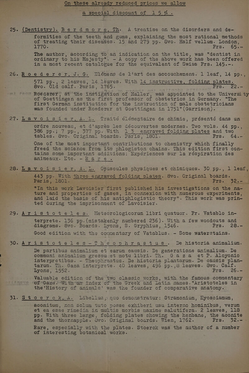 We a Suetbeas ai scount Of 5 9% 5. (Dentistry). Berdmor eg, iva oe treatise on the disorders and de- formities of the teeth and gums, explaining the most rational methods of eae their diseases. 15 and 279 pp. Svo. Half vellum. London, The author, according to an indication on the title, was dentist in ordinary to his Majesty. - A copy of the above work has been offered in a most recent catalogue for the equivalent of Swiss Frs. 145.-. Blémens de l'art des accouchemens. 1 leaf, 14 pp. 571 pp-, 2 leaves, 14. leaves. With 14 instructive, folding plates. 8vo. Old calf. Paris, 1765. Sere ato a eee ot  Roegderver, atthe est tiatvon “of ‘Haller, was appointed to the Universi ty of Goettingen as the first professor of obstetrics in Germany. The first German institution for the instruction of male obstetricians was founded under Roederer at Goettingen in 1751(Garrison). oer nee apenas rennin ordre nouvean, et d'aprés les découvertes modernes. Two vols. 44 pp., 386 pp.; 7 pp-, 377 pp. With 1 3 engraved folding plates and two tables. 8vo. Original boards. Paris, LOU Frs. 64.- One of the most important contributions to chemistry which finally freed the science from iwvs phloegiston chains. This edition first con- tains some important additions: Expériences sur la réspiration des animeaux. Etc. -R are ise Oo S01 6 7 A. Le Opuscules physiques et chimiques. 30 pp., 1 leaf, 4435 pp. With three engraved folding plates. 8vo. Original boards. Paris j.1801. Bers. pth pe Bi) this work Lavoisier first published his investigations on the na- ture and properties of gases, in connexion with numerous experiments, and laid the basis of his antiphlogistio theory. This work was prin- ted during the imprisonment of Lavoisier. 29- Aristotetles. Meteorologicorum libri quatuor. Fr. Vatablo in- terprete. 136 pp.(mistakenly numbered 236). With a few woodcuts and diagrams. 8vo. Boards. lyons, S. Gryphius, 1546. Frs. 28.- Good edition with the conmentary of Vatablus. - Some waterstains. Sean fers t.Ou.6 1-6-9 —.T h*e oO pon ya Ss .t ug... De. historia animaliun, De partibus animalium et earum causis. De generatione animalium. De communi animalium gressu;:et motu libri. Th. Gaga et P. Alcyonio interpretibus. ~- Theophrastus. De historia plantarum. De causis plan- tarum. Th. Gaza interprete. 40 leaves, 496 pp.,8 leaves. 8vo. Calf. byons &gt; 1552. Frs. 26.- Valuable edition of the two classic works, with the famous commentary (rasve “ofGaga s+ With-ar index of the Greek and Latin names.Aristoteles in the'History of animal s' was the founder of comparative anatomy. 31- Stoerchk; A. Libellusy quo demonstratur: Stramonium, Hyosciamun, aconitum, non Solum tuto posse exhiberi usu interno hominibus, verum et ea esse rimedia in multis morbis maxime salutifera. 2 leaves, 118 pp- With three large, folding plates showing the henbane, the aconite and the thornapple. Uvo. Original boards. Wien, 1762. Prs. 32.-= Rare, especially with the plates. Stoerck was the author of a number of interesting botanical works.