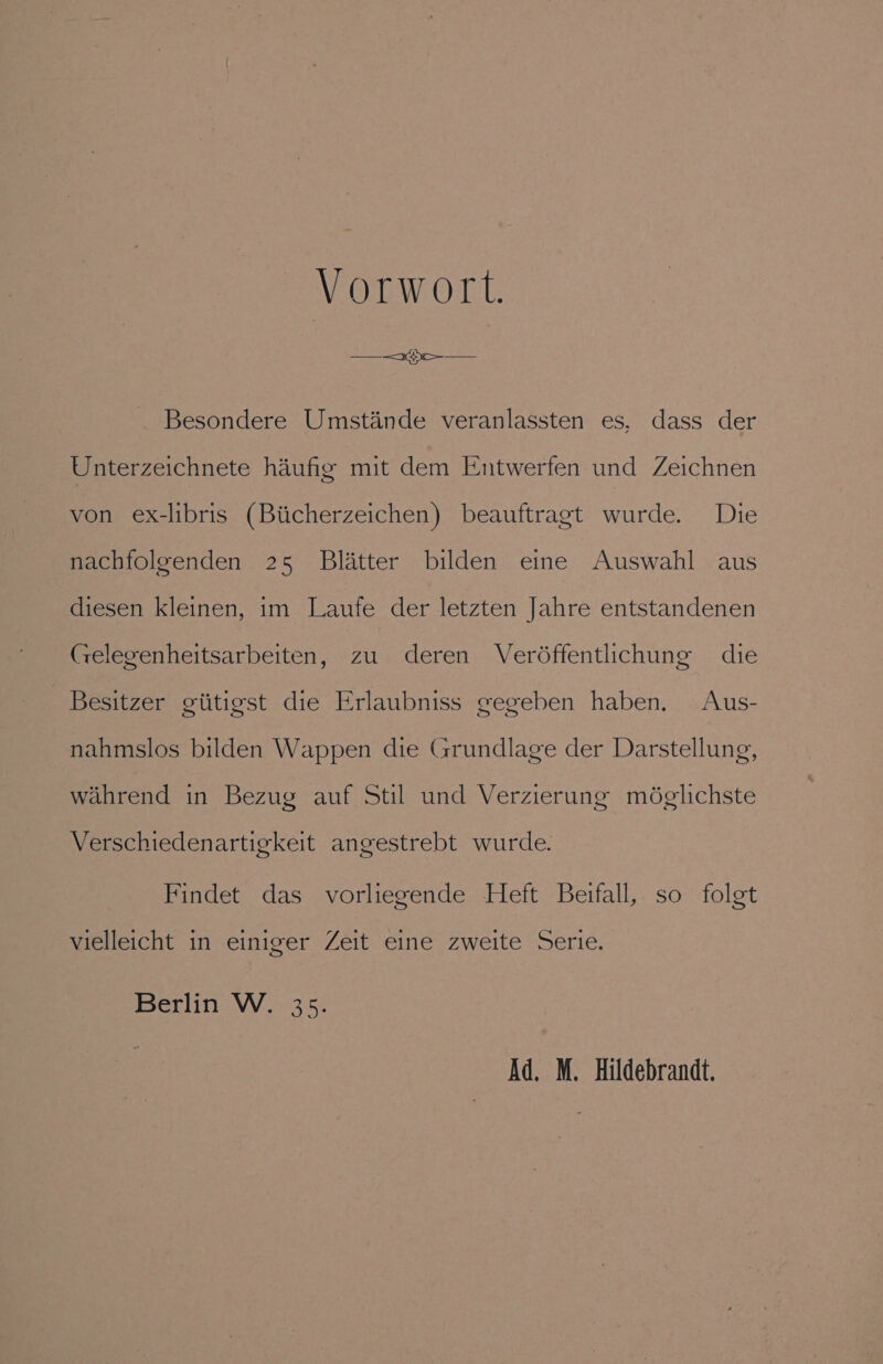 Vorwort. Besondere Umstande veranlassten es, dass der Unterzeichnete haufig mit dem Entwerfen und Zeichnen von ex-libris (Biicherzeichen) beauftragt wurde. Die nachfolgenden 25 Blatter bilden eine Auswahl aus diesen kleinen, im Laufe der letzten Jahre entstandenen Gelegenheitsarbeiten, zu deren Verdéffentlchung die Besitzer giitigst die Erlaubniss gegeben haben. Aus- nahmslos bilden Wappen die Grundlage der Darstellung, wahrend in Bezug auf Stil und Verzierung mdglichste Verschiedenartigkeit angestrebt wurde. Findet das vorliegende Heft Beifall, so folgt vielleicht in einiger Zeit eine zweite Serie. Berlin W. 35. Ad. M. Hildebrandt.