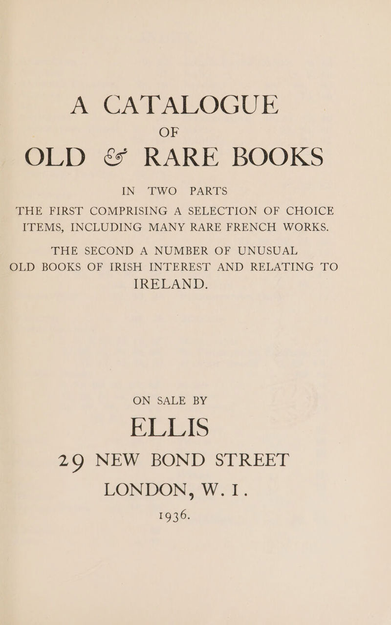 A CATALOGUE OF OLD é&amp; RARE BOOKS IN “TWO PARTS THE FIRST COMPRISING A SELECTION OF CHOICE ITEMS, INCLUDING MANY RARE FRENCH WORKS. THE SECOND A NUMBER OF UNUSUAL OLD BOOKS OF IRISH INTEREST AND RELATING TO IRELAND. ON SALE BY ELLIS 29 NEW BOND STREET LONDON, W. I. 1646.