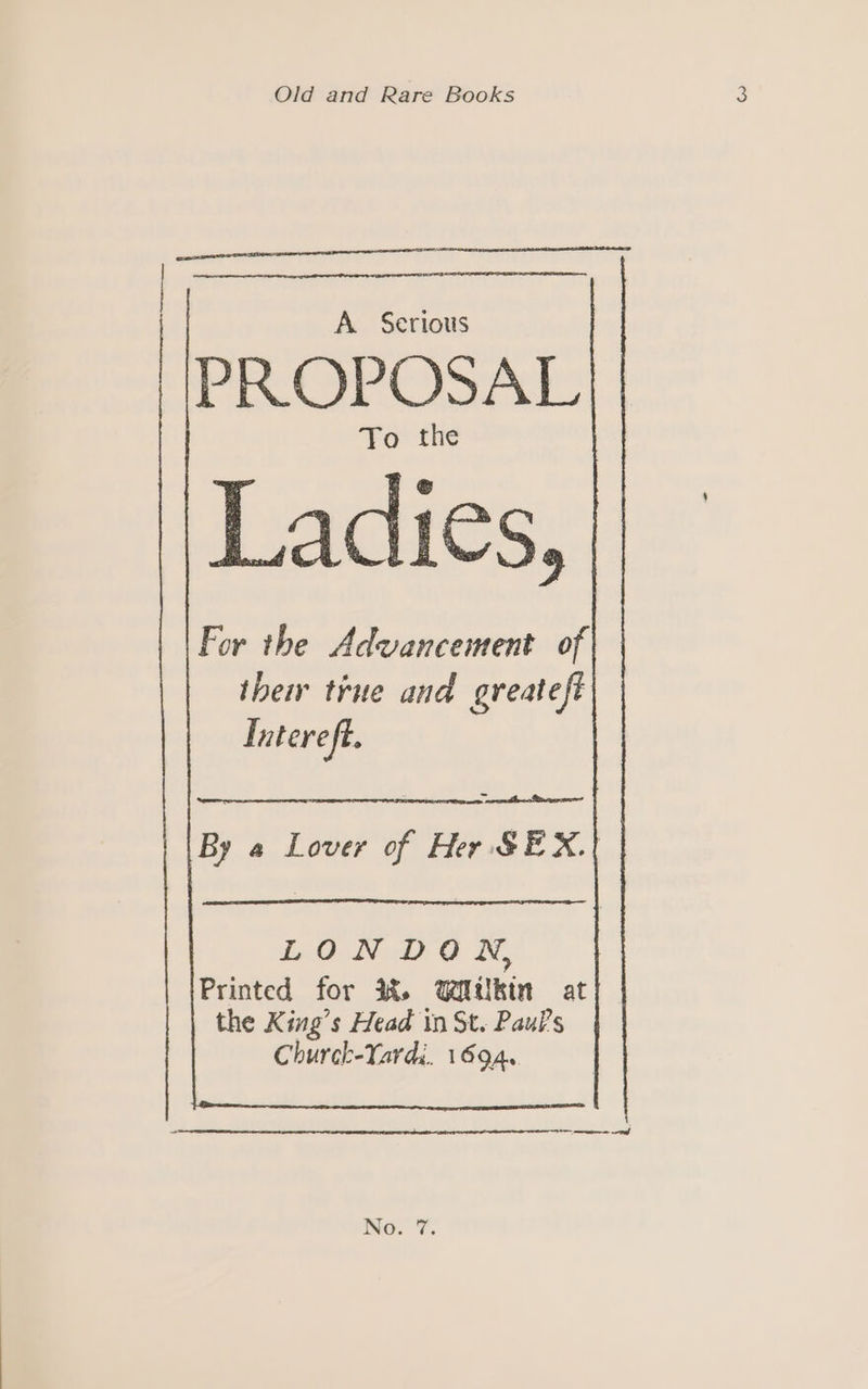 Old and Rare Books A. Serious PROPOSAL To the Ladies, For the Advancement of their true and greateft Iatere ft. By a Lover of Her SEX.|