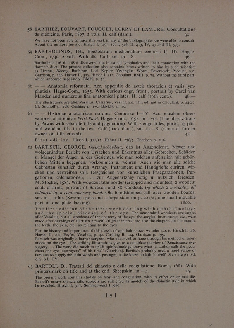58 you 60 61 62 63 BARTHEZ, BOUVART, FOUQUET, LORRY ET ‘LAMURE, Consultations de médicine. Paris, 1807. 2 vols. H. calf (dam.). 30.— We have not been able to trace this work in any of the bibliographies we were able to consult. About the authors see a.o. Hirsch I, 307—10, I, 546, Il, 413, IV, 43 and III, 593. BARTHOLINUS, TH., Epistolarum medicinalium centuria I(—II). Hagae- Com., 1740. 2 vols. With ills. Calf, sm. in —8. 36.— Bartholinus (1616—1680) discovered the intestinal lymphatics and their connection with the thoracic duct. The present collection also contains letters written to him by such scientists as Licetus, Harvey, Bauhinus, Lod. Kepler, Veslingius, Worm, Beverwyck, Pecquet, a.o. Garrison, p. 246. Haeser II, 305. Hirsch I, 312. Choulant, BMH. p. 75. Without the third part, which appeared separately. BMN. p. 76. —- Anatomia reformata. Acc. appendix de lacteis thoracicis et vasis lym- phaticis. Hagae-Com., 1655. With curious engr. front., portrait by Carel van Mander and numerous fine anatomical plates. H. calf (19th cent.). 48.— The illustrations are after Vesalius, Casserius, Vesling a.o. This ed. not in Choulant, p. 245/7. Cf. Sudhoff p. 278. Cushing p. 150. B.M.N. p. 80. — — Historiae anatomicae rariores. Centuriae I—IV. Acc. eiusdem obser- vationes anatomicae Petri Pawi. Hagae-Com., 1657. In 1 vol. (The observations by Pawus with separate title and pagination). With 2 engr. titles, portr., 15 plts. and woodcut ills. in the text. Calf (back dam.), sm. in ries (name of former owner on title erased). 45.— Firsit-. 6 diti om “Mitsceh I5-91t/72:-Haeser Il, 276/7.: Garrison’ p.. 246. BARTISCH, GEORGE, Ogfaducdoviea, das ist Augendienst. Newer und wolgegriindter Bericht von Ursachen und Erkentnus aller Gebrechen, Schaden u. Mangel der Augen u. des Gesichtes, wie man solchen anfenglich mit gebur- lichen Mitteln begegnen, vorkommen u. wehren. Auch wie man alle solche Gebresten kiinstlich diirch Artzney, Instrument und Handgrieffe curiren, wir- cken und vertreiben soll. Desgleichen von kunstlichen Praeparationen, Pur- gationen, calcinationen, ... zur Augenartzney notig u. niitzlich. Dresden, M. Stockel, 1583. With woodcut title-border (cropped and mounted), 2 woodcut coats-of-arms, portrait of Bartisch and 88 woodcuts (of which 2 movable), all coloured by a contemporary hand. Old blindstamped calf over wooden boards, sm. in —folio. (Several spots and a large stain on p. 221/2; one small movable part of one plate lacking). 1800.— The first edition of the first work dealing with ophthalmology and the special diseases of the eye. The anatomical woodcuts are copies after Vesalius, but all woodcuts of the anatomy of the eye, the surgical instruments, etc., were made after drawings of Bartisch himself. Of great interest are also the chapters on the mouth, the teeth, the skin, etc., as relating to the eyes. For the history and importance of this classic of ophthalmology, we refer a.o. to Hirsch I, 316. Haeser II, 202. Feyfer, Vesalius, p. 42. Cushing B. 124. Garrison p. 195. Bartisch was originally a barber-surgeon, who advanced to fame through his method of oper- ations on the eye. ,,The striking illustrations give us a complete purview of Renaissance eye- surgery ... The work did much to uplift ophthalmology above what its author calls the ,,cou- chers and eye- destroyers” of his time’? (Garrison). Bartisch probably used a hired scribe or famulus to supplythe latin words and passages, as he knew no latin himself. See reprod. Oo ne=piy Av: BARTOLI, D., Trattati del ghiaccio e della coagulatione. Roma, 1681. With printersmark on title and at the end. Sheepskin, in —4. 35.— The present work contains studies on frost and coagulation, with its effect on animal life. Bartoli’s essays on scientific subjects are still cited as models of the didactic style in which he excelled. Hirsch I, 317. Sommervogel I, 980. [9 ]