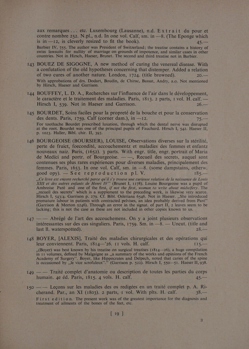 143 144 145 147 149 150 aux remarques... etc. Luxembourg (Lausanne), n.d. Extrait du pour et contre nombre 252. N.pl., n.d. In one vol. Calf, sm. in —8. (The Eponge which is in —I2, is cleverly resized to fit the book). 45.— Barbier IV, 755. The author was President of Switzerland; the treatise contains a history of swiss lawsuits for nullity of marriage on grounds of impotence, and similar cases in other countries. Not in Hirsch, Haeser, Brunet. The second and third treatise not in Barbier. BOUEZ DE SIGOGNE, A new method of curing the venereal disease. With a confutation of the old hypotheses concerning that distemper. Added a relation of two cures. of another nature. London, 1724. (title browned). 20.— With approbations of drs. Dodart, Boudin, de Chirac, Bassat, Andry, a.o. Not mentioned by Hirsch, Haeser and Garrison. BOUFFEY, L. D. A., Recherches sur l’influence de I’air dans le développement, le caractére et le traitement des maladies. Paris, 1813. 2 parts, 1 vol. H. calf. — Hirsch I, 539. Not in Haeser and Garrison. 26.— BOURDET, Soins faciles pour la propreté de la bouche et pour la conservation des dents. Paris, 1759. Calf (corner dam.), in —1I2. 15.— For toothache Bourdet prescribed luxation, through which the dental nerve was disrupted at the root. Bourdet was one of the principal pupils of Fauchard. Hirsch I, 542. Haeser II, p. 1023. Haller, Bibl. chir. II, 393. BOURGEOISE (BOURSIER), LOUISE, Observations diverses sur la stérilité, perte de fruict, foecondité, accouchementz et maladies des femmes et enfantz nouveaux naiz. Paris, (1652). 3 parts. With engr. title, engr. portrait of Maria de Medici and portr. of Bourgeoise. ——, Recueil des secrets, auquel sont contenues ses plus rares expériences pour diverses maladies, principalement des femmes. Paris, 1653. In one vol. Calf, sm. in —8. (some dampstains, otherw. good opy). — See reproduction pl. V. 185.— ,,Ce livre est encore recherché parce quwil s’y trouve une curieuse relation de la naissance de Louis XIII et des autres enfants de Henri IV’? (Brunet I, 1178). Louise Bourgeoise was a pupil of Ambroise Paré and one of the first, if not the first, woman to write about midwifery. The ,recueil des secrets’’ which is a supplement to the preceding work, is likewise very scarce. Hirsch J, 543/4. Garrison p. 279. Cf. Bibl. Osleriana 6546. Not in Haeser. ,,She introduced premature labour in patients with contracted pelvises, an idea probably derived from Paré”’ (Garrison &amp; Morton 5246). Through an error in the signat. of part II, 2 leaves seem to be lacking; this is not the case as these are not included in other copies known to us. —— Abrégé de lart des accouchemens. On y a joint plusieurs observations intéressantes sur des cas singuliers. Paris, 1759. Sm. in —8. — Uncut. (title and last Il. waterspotted). 28.— BOYER, [ALEXIS], Traité des maladies chirurgicales et des opérations qui leur conviennent. Paris, 1814—’26. 11 vols. H. calf. T15.— (Boyer) was best known by his treatise on surgical treatises (1814—-26), a huge compilation in 11 volumes, defined by Malgaigne as ,,a summary of the works and opinions of the French Academy of Surgery’. Boyer, like Hippocrates and Delpech, noted that caries of the spine is occasioned by ,,le vice scrofuleux’’.”” (Garrison p. 522). Hirsch I, 550—51. Haeser II, 938. —-— Traité complet d’anatomie ou description de toutes les parties du corps humain. 4e éd. Paris, 1815. 4 vols. H. calf. 45.— — - Lecons sur les maladies des os redigées en un traité complet p. A. Ri- | cherand. Par., an XI (1803). 2 parts, 1 vol. With plts. H. calf. 38.— First edition. The present work was of the greatest importance for the diagnosis and treatment of ailments of the bones of the feet, etc.