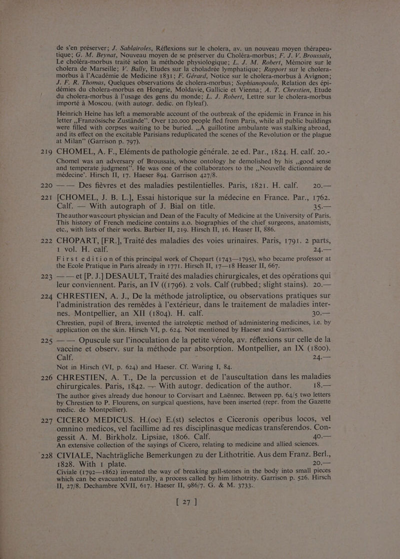 as le ee 219 220 221 Zee 223 224 225 226 227 de s’en préserver; J. Sablairoles, Réflexions sur le cholera, av. un nouveau moyen thérapeu- tique; G. M. Beynat, Nouveau moyen de se préserver du Choléra-morbus; F. J. V. Broussais, Le choléra-morbus traité selon la méthode physiologique; L. J. M. Robert, Mémoire sur le cholera de Marseille; V. Bally, Etudes sur la choladrée lymphatique; Rapport sur le cholera- morbus a l’Académie de Medicine 1831; F. Gérard, Notice sur le cholera-morbus a Avignon; J. F. R. Thomas, Quelques observations de cholera-morbus; Sophianopoulo, Relation des épi- démies du cholera-morbus en Hongrie, Moldavie, Gallicie et Vienna; A. T. Chrestien, Etude du cholera-morbus a l’usage des gens du monde; L. J. Robert, Lettre sur le cholera-morbus importé a Moscou. (with autogr. dedic. on flyleaf). Heinrich Heine has left a memorable account of the outbreak of the epidemic in France in his letter ,,Franz6sische Zustande’”’. Over 120.000 people fled from Paris, while all public buildings were filled with corpses waiting to be buried. ,,A guillotine ambulante was stalking abroad, and its effect on the excitable Parisians reduplicated the scenes of the Revolution or the plague at Milan’ (Garrison p. 797). CHOMEL, A. F., Eléments de pathologie générale. 2e ed. Par., 1824. H. calf. 20.- Chomel was an adversary of Broussais, whose ontology he demolished by his ,,go0o0d sense and temperate judgment’’. He was one of the collaborators to the ,,Nouvelle dictionnaire de médecine’. Hirsch II, 17. Haeser 894. Garrison 427/8. —-— Des fiévres et des maladies pestilentielles. Paris, 1821. H. calf. 20.— [CHOMEL, J. B. L.], Essai historique sur la médecine en France. Par., 1762. Calf. — With autograph of J. Bial on title. 35.— The author wascourt physician and Dean of the Faculty of Medicine at the University of Paris. This history of French medicine contains a.o. biographies of the chief surgeons, anatomists, etc., with lists of their works. Barbier II, 219. Hirsch II, 16. Heaser II, 886. CHOPART, [FR.], Traité des maladies des voies urinaires. Paris, 1791. 2 parts, Lavolo HH cai, 24.— First edition of this principal work of Chopart (1743—1795), who became professor at the Ecole Pratique in Paris already in 1771. Hirsch II, 17—18 Heaser II, 667. —-— et [P. J.] DESAULT, Traité des maladies chirurgicales, et des opérations qui leur conviennent. Paris, an IV ((1796). 2 vols. Calf (rubbed; slight stains). 20.— CHRESTIEN, A. J., De la méthode jatroliptice, ou observations pratiques sur l’administration des remédes a l’extérieur, dans le traitement de maladies inter- nes. Montpellier, an XII (1804). H. calf. 30.— Chrestien, pupil of Brera, invented the iatroleptic method of ‘administering medicines, i.e. by application on the skin. Hirsch VI, p. 624. Not mentioned by Haeser and Garrison. — -— Opuscule sur l’inoculation de la petite vérole, av. réflexions sur celle de la vaccine et observ. sur la méthode par absorption. Montpellier, an IX (1800). Calf. 24.— Not in Hirsch (VI, p. 624) and Haeser. Cf. Waring I, 84. CHRESTIEN, A. T., De la percussion et de l’auscultation dans les maladies chirurgicales. Paris, 1842. — With autogr. dedication of the author. 18.— The author gives already due honour to Corvisart and Laénnec. Between pp. 64/5 two letters by Chrestien to P. Flourens, on surgical questions, have been inserted (repr. from the Gazette medic. de Montpellier). CICERO MEDICUS. H.(oc) E.(st) selectos e Ciceronis operibus locos, vel omnino medicos, vel facillime ad res disciplinasque medicas transferendos. Con- gessit A. M. Birkholz. Lipsiae, 1806. Calf. AO An extensive collection of the sayings of Cicero, relating to medicine and allied sciences. 1828. With 1 plate. 20.— Civiale (1792—1862) invented the way of breaking gall-stones in the body into small pieces which can be evacuated naturally, a process called by him lithotrity. Garrison p. 526. Hirsch II, 27/8. Dechambre XVII, 617. Haeser II, 986/7. G. &amp; M. 3733. Ea}