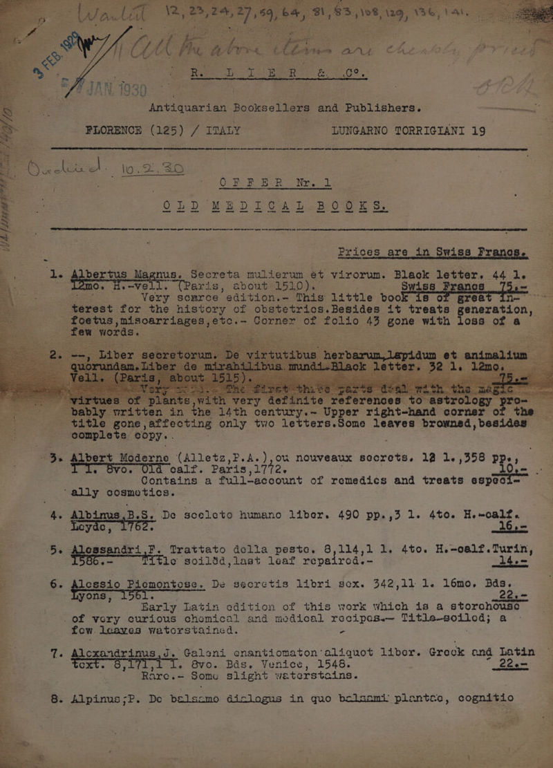 al a PAL LCV ret &amp;: 4 thon anu CHL 4 22-2 oF 1 ofa fy Ta ee ee, 1 475 Cw ie ‘-* paeat ng ot a red 2 yh 22 | ae - i. 7? * rp» Ny” WE ROME foe GY Keb Antiquarian Booksellers and Publishers. oman oe FLORENCE (125) / ITALY : LUNGARNO TORRIGIANI 19 ae ee eet ee pe ne ee ee ee pe : Piece lo. 2,35 : OFPER Wr. - 3 Prices are in Swiss ae Bo: 2 PS pba ns Magnus, Secreta mulierum et virorum. Black letter. 44 1. aa : Oo o—VO “(Paris, about 1510). Swiss Francs —— : | Very source ‘edition.- This little book is o grea aS terest for the history of obstetrics.Besides it treats oes or a” foetus eager yo SECs Corner of folio 43 gone with loss of a few words, es | ios : ) ery ¢ trology prom i ee 2 x gh 14th sentry Teper Tight hand corner of the a title gone , affecting only two letters.Some leaves browned, besides rG eomplete copy. 3. Albert Moderne (Alletz,P.A.),ou nouveaux secrets. 12 1. ,358 PRs 1 VO. calf. Paris aes Contains a full—account of remedics and treats eopeaee “ally cosmetics. 4. Albinus,B.S. De sceleto humano liber. 490 pp.,3 1. 4t0. H.-calf. Leyde, 1762. : th.= 5s Alcesandri F. Trattato della peste. 8,114,1 1. 4to. H.e-oalf.Turin, .~ ie soilsd,last leaf repaired.- 14.< 6. Alessio Piemontese. De secretis libri gex. 342,11 1. l6mo. Bds. : poee 1561. UTA Tod Barly Latin edition of this work which is a storohouso . of very curious chemical and medical recipes.— is seaicome se a fow. leaves watorstained. : 7. Alcoxandrinus,J. ‘Galoni enantiomaton: aliquot liber. Greck ond Latin toxt. 8 Bee TI. avo. Bas. Venice, 1548. _22e> Rare.- Some slight waterstains. 8. io ee De Pelscmo diclogus in quo bolsomi plantce, cognitio