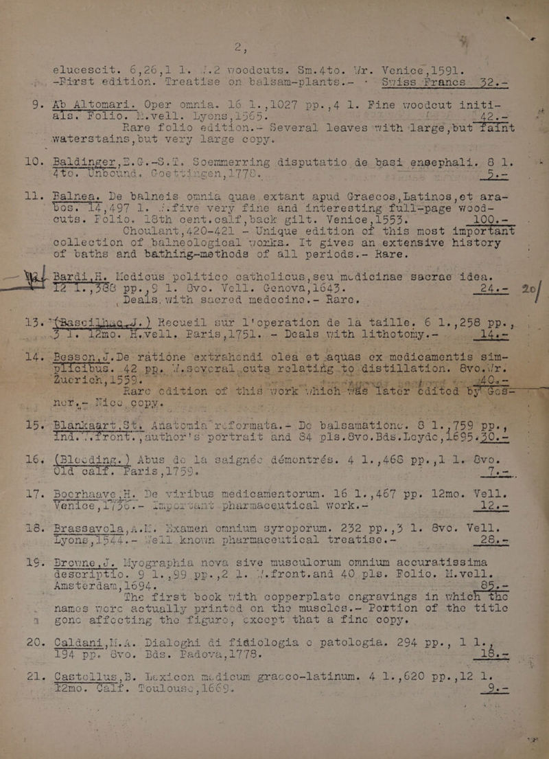 LO. li. 15 16, 18. | ae 2 | 20. Zi. + Fern Pe nd Pe Sa 4 4 , by m3 » vee woodcuts. Sm.4to. Wr. Venice,1591. ; atise on balsam—plants. - * Swiss Prancs 42 6— als. Folio, M.vell. Lyons, soe : 42.- i Rare folio edition.= Several leaves with large, put Patnt waterstains,but very large copy. elucescit. 6,26,1 i0 on iT ai —Pirst editi e I LL Baldinger, Be Ge Sete 90e enmerring ee Seba EE de basi engephald. 82k. ee Zto. Unbound. Gde tingen 1778 « Balnea. De bainets omnia gquae.extant apud Graccos.,Latinos,et ara- os. 14,497 1. .five very fine and interesting full-page wood- cuts. Folio. ieth cent.calf,back gilt. Venice,1553. 100.- Choulant,420-421 -— Un igi edition of this most important collection of balneological works. It gives an.extensive history of baths and bathing~methods of all periods.—- Rare. Bardi,H. ugteay politico oatholicus,seu medicinae gacrae daa. ITS To 38s p 1. Ovo. Vell. Genova,1643. aD teed 20 peeks. with sacred medecine.- Rare. . Recueil sur T'operation de la taille. ¢ 1,,258 Pp person I.De: ratiéne extrencndi oléa et aquas Ox. medicamentis sim- % cibus. 42 pp. feSoyeral , cuts ar GlLariae: to. distillation. 8vo.i/ ucrich, ,1559. :  a be: te ee Bove . ~ Rare cdition of this “york” “nich a8 Letes ‘bitled OFT nur,— Nice copy. oe | i Z ind. erent. vanthor's povtrat ¢ and 64 pls.8vo.Bds. sean’ ae Blecding.) Abus do la saignéc démontrés. 4 1. ,468 pp.,1 : Old calf. Paris ,1759. Te= Boerhaave |H. De viribus medicamentorum. 16 1.,467 pp. lamo. Vell. Venice ,1736.-— Important pharmaceutical work.- i2e- t ) a ae eee ee ee Brassavola,A.li. iixamen omnium syroporum. 232 pp.,5 1. 8vo. Vell. Lyons, 1544.- fell known pharmaceutical treatise.- | 28.- Brovne J. Myographia nova sive musculorum omnium accuratissima descriptio. 9 re be ss ee 2 2s jetront,and. 40 pls, Bollo,/M.vellsg Amsterdam,1694. Se 85. the first book tiith c copperplate engravings in which the namcs vere actually printed on the muscles.— Pottion of the title gonc affecting the figure, cxcept: that a fine copy. Caldani,ii.4. Dialoghi di fidgiologia c patologia. 294 pp., 1 d., 194 pp. Gvo. Bds. Padova,1778., 18.~ ——————s Cas stollus,B. lexicon mdicum gracco- latinum. 4 1.,620 pp. ,12 Lv temo. Gal lta Poulouss , L6G oP &amp;Y bag
