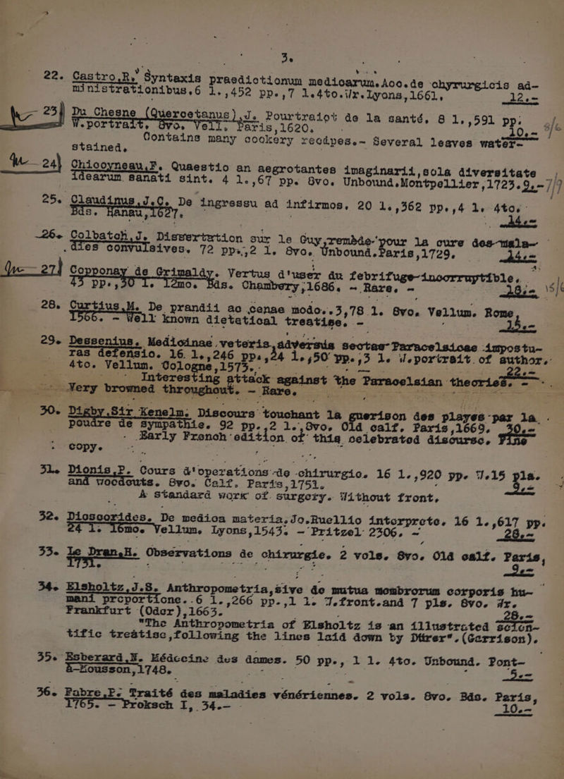 pt , ; ie ® 22. Castro.R,y Syntaxis prasdiotionum medioarwn. Aco. de ‘ohyrurgicis ad- inistreationibus. 6 1,452 pp.,7 Le4to.i/x. lyons, 1661, 12.= 7 *34 Da _Chesne (Quercetanus Je Fourtralot de la santé, 8 1,,591 pp, ok W.portrait, O» Vell, Paris,1620. i0,- © Contains many cookery recdpese~ Several leaves water- stained, ae W-— 24} Chicoyneau,F. Quaestio an aegrotantes imaginarii,sola diversitate oo carum sanati sint. 4 1.,67 pp. Svo. Unbound. Montpellier ,1723.9,— //7 255: epaue mus Ce De ingressu ad infirmos, 20 12,362 pp.,4 1. 4to, Se Bu, t E : wntnhe ce ~26- Colbatoh J. Diswertertion sur le Guy ,rembée-’ la cure des-tiala— -GieS convulisives, 72 ppi,2 1, BVO. Unbound. aris ,1729, Asem pu YWe~27} Speeeney de op pmalay. Vertus d'user du febrifuge-incorruptible. | PP, 6 Os ~ Re PRT s/f 26, eal, De prandii ac cenae modo.'s3,78 1. Bvo. Vellum. ier -Ampostu~ ell known dietetical treatise, - 25. Dessenius. Medicinae veteris,adversis Sectag’ Paracelsicac ras defensio. 16. 1,.,246 PP. Ly 1, 450 PP. 3 le d portrait. of author. 4to. Vellum. Oologne,1573.- I nating oghbsm ae Interesting pe tack against the Paracelsian theories. =: eae > sf browmed throughout ~ Rare. FRASER thy Reps POSE ES eo a or ee 30. Digby Sir Kenelm; Discours touchant 14a | on des playes -par 1a. . | poudre ue sympathie. 92 pp.,2 1.,3v0,. Old calf, Paris ,1669. Hiss: | - Barly Franch ‘edition of’ thig celebrated discurse, copy. : } i 31. Dionis.P. Cours &amp;' operations -d¢g ‘chirurgic. 16 1.,920 pp. 3.15 pla. - . vwocdsuts. Syvo. Calf. Paris ,1751. , én y &amp; Standard work of surgery. Without front, 32. Dioscorides. De medica materia, Jo.Ruellio intcorprete, 16 1.,617 pp. 4 i. l6mo. Vellum. Lyons,1543, — Pritzel 2306. ~ 28.- 33- le qrenele Observations de chirurgie. 2 vols. 8yo. Old osltf. Paris, / 34- Elsholtz,J.8. Anthropometria,sive de mutua membrorum corporis hu~ mani prcporticne. 6 1. ,266 pp.,l 1. 7.front.and 7 pls. Bvo. dr. Frankfurt (Oder) ,1663. 2Be5 The Anthropometria of Elsholtz is an illustrated Seton~ tific treatisc following the lines 1aid down by Ditrer*. (Garrison). 35. Esberard B. Hédceine des dames. 50 pp-, 11. 4to. Unbound. Pont &amp;-Housson,1748, 5e= 1765. — Proksch I, 34.- - 1Oee