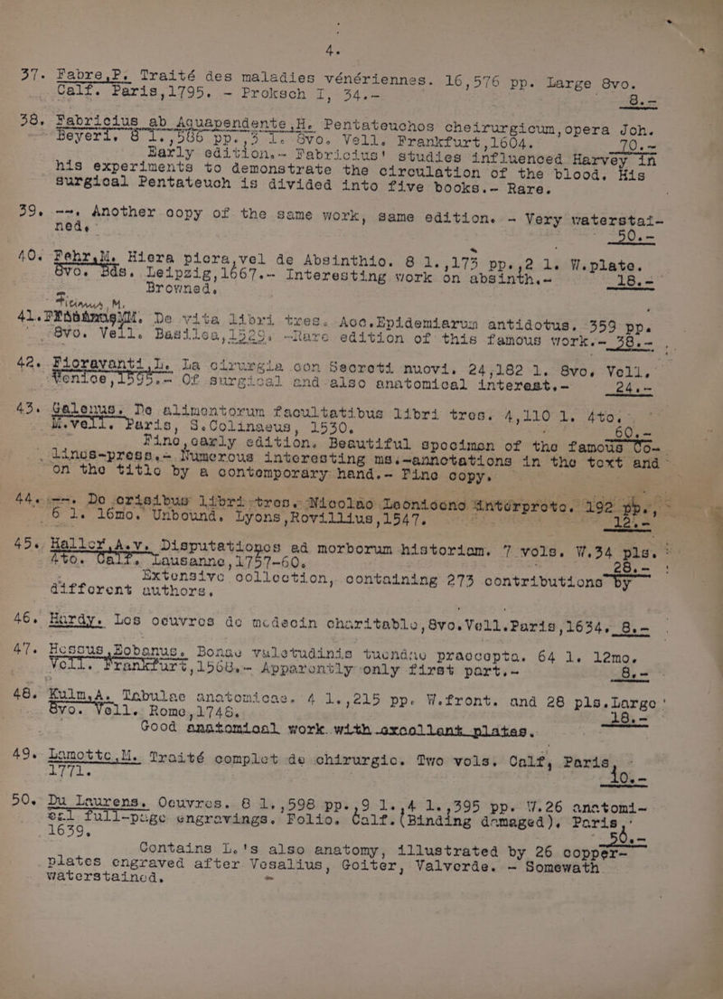 8. — ta eel Mabricius ab Aquapendente ,H. Pentateuchos cheirurgicum,opera Joh. Calf. Paris,1795. - Proksch 1, 34.= 39. Early edition.~ Pabricius' studies influenced Harvey in his experiments to demonstrate the circulation of the blood, His Surgical Pentateuch is divided into five books.~ Rare. ~~, Another copy of the same Work, Same edition. - Very waterstai- nede © _50.- 21. W.plate. Fehr M. Hiera picra,vel de Absinthio. 8 1s 5173 pp. 8v0. Ba 667.- Interesting work on absinth.~ « Leipzig, 1 Brovned, 8.- Fiej 42. 43 49. 50. 24,~ Galeuus. Ne alimentorum facultatibus libri tres. A 1101. eto. -, M.vell. Paris, SeColinaeus, 1530. aie — _60.— ie Pine, carly edition. Beautiful spocimen of the famous CO~ TO. i. Lausanne , 1757-60. | | — Extensive collection, containing 273 contributions by Hossus Eoboanus. Bonse vuletudinis tuendav praccepta. 64 1. l2mo. Voll, Prankfurs , 156u,- Apparontly only first part, 8. = Kulm,A. Tnbulae anatomicae, 4 1.,215 pp. Wefront. and 28 pls.Large ' Bv0. Voll. Rome,1746. 18.— ° Good anatomioal work. with .excolleank nilates,- , Lamotte Ml. Traité complet de chirurgic. Two vols. Calf, Paris a By fg EF It, Du_ Laurens. Oeuvres. 8 1.,598 pp.,9 1.,4 1.,395 pp. 7.26 anatomi~ 21 full-poge engravings. Folio. alr. (Binding damaged). Paris,’ 56.- Contains L.'s also anatomy, illustrated by 26 copper-— plates engraved after. Vesalius, Goiter, Valverde. — Somewath Waterstained, = eS i 3