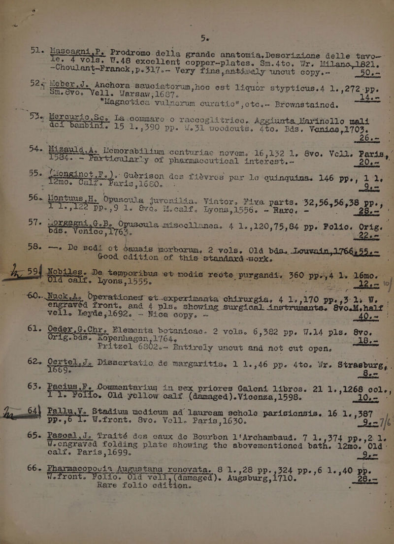 9, Fe Dl. a ni Be Prodromo dolia grande anatomia.Descrizione delle tavo—- Ce VOLS. W.48 excellent copper-plates. Sm.dto. Wr. Milano,1821. ~Choulant—Franck , p< 317 o~ Very fines ,ontgoely wunewt COPY es - DO em 226 hieber J. Anchora. sauciatorum,hoc est liquor stypticus.4 1,272 -pp. St. Ovo. Vell, Varsaw,1l6S7. . widen “Magnotica vulnerum curatio ,ctc.—- Brownstained. Die Mercurio,Sc. La.commare o raccoglitrice. Aggiumta Marinollo mali = oa mat iene ace a ae € ee . 3 Gci bambinis 15. 1.,390 pp. %.31 woodcuté. 4%0. Bds. Voenies,1703. ~~ oh Uipoulg.£. Uemorabiiium conturiac novem. 16,132 1. 8vo. Voll. Paris, © 4904+ — Particularly of pharmaceutical interest. ~ . 200m 55. Cion inot,F.). Guérison dos fiadvres per lo quinguing. 146 pp., 11, ° _ Lémoe LE, 1660.6: > , alll q peal ‘ al?. Par 76 Hontuus He Opusswia juronilia. Viator. Piva parts.e 32,56,56,38 pp., i. » hee oe. PPe, 9 ls Bvo. Hocalt, Lyons, 15560. + Rare. - . Be o7T+ w20xeaeni GB. Opuscula miscellanes. 4 1.,120,75,84 pp» Folio. Orig. bods. Venice, 1763. | : ahi aes Poem, 58. —. De sedi ct dansis morborum, 2 vols. Ola bids. .Louvain,1766:55.— - eos . Good cdition of this standaxd-work, — FMT, _ et, tem : = k feb > £. lyons,1555. Nobiles. De. | bus et modis redte purgandt. 360 pp+,4 1. lémo. U. Paice see eee be ope . a oO LER Seen * oh a 120 tof | 60... Wagk he Operationed et.oxperimanta chirurgia, 4 12,170 ppe,3' 2s We | Jnstrumants. engraved front. and 4 pls. showing surgical. Goll, vell. heyde,1692. ~ Nice Copy. = 40 «= 61. Seder .G.Chr. Flementa botanicac. 2 vols. 6 392 pp. W414 pls. Svo-. SEN og g-bd8. Kopenhagon, 1764, é 15a Pritzel 6802.— Entixely uncut and not cut open. 62. Oertel J. Diesertatio de margaritis. 1 1.546 ppe 4to. ir. Strasburg, . 569, ’ ‘ ‘ : f ew 63. Pacius,F. Commentariug in sex priores Galeni libros. 21 1.,1268 col., - Folio. Old yellow calf (damaged ).Vicenza, 1598. 10, Pallu,V. Stediua ucdicum ad lenxeam schole parisicnsis. 16 1 387 2 pp-,o I. W.front. 8vo. Vell. Paris ,1630. 92-7/6 65. Pasoal J. Traité des eaux de Bourbon l'Archambaud. 7 Le5374 pps, 2 Lem Wecngraved folding plate showing the abovementioned bath. 12mo. 014° calf. Paris,1699. Ss = 66. Pharmacopovia Augustana renovata. 8 1.,28 pp. ,324 pp-,6 1.,40 pp. Wefront. Folio. Oid vell,(damaged). Augsburg,1710. 28.— Rare folio edition. . .