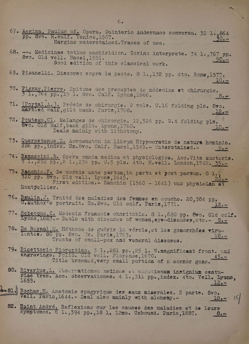 67. Aegina, Paulus of. Opera. Guinterio Andernaco conversa, 32 1.,864 ’ Svo. H PP. Call. Venice,1567. 50.— Margins waterstained.Traces of use. 68. --. Medicinae totius enchiridion. Torino interprete. 34 1.,767 pp. Svo. Old vell. Basel,1551. 50.— “Good edition of this classical work. 69. Pisanelli. Discorso sopra la peste. 8 1.,132 pp. 4to. Rome,1577. 10.- 70. Pigra Pierre. Epitome des preceptes de médecine et chirurgie, 3 PWC pp.,i9 1. 8vo. Calf. Lyons,1666. 2 Baw Ti. eee Precis de: chirurgie. 2 vols. W.16 folding pls. 8vo,. ; rbled cali,gilt back. Paris,1768. | 12.~ 72. Pouteau,Cl. Melanges de chirurgie. 12,526 pp. W.4 folding pls, .. Byo. Old calf,back gilt. Lyons,1760. LO. = Deals mainly with lithotomy. 73 Quercetanus,5,. Acroamaton in librum Hippocratis de natura hominis. 206 pp.,index. Sm.Svo. Calf. Basel,1549.-~ Vaterstained.-— hie 74. Ramazzini,B. Opcra omnia medica e+ physiologica, Acc.Vita auctoria. 5 Ty, 292 PPv 4° 1,236 pps Ves pis. 4t0. He velit London,1742. bite TDs poronu se. De morbis ante partum, in partu et post partum, 81,4 ° °°) a ree Pp. Svo. Old vell, Lyons,1645. | a phy tess First edition.- Ranchin (1560 ~ 1641) was physician at 7 : Montpellier. 765 pauiin, J. Traité des maladies des femmes en couche. 20,384 pp. feauthor's portrait. Sm.8vo. Old calf, Paris ,1771. 12.- 77+ Rebecque,C. Medecin francois charitable. 8 1.,620 pp. 8vo. Old calf, Lyons, 1003.~ Deals with diseases of women, eye—discuses,ctc.- 8,- 78. De pend lie Méthode de guérir 1c vérole,et les gonorrhées viru- ~~ dentes. 80 pp. Svo. ‘Jr. Paris,1763. 18.- Treats of somall—pox and veneral diseases. 79¢ Ricottario Fiorentino. 3 1.,281 pp.,25 i. Wemagnificent front. and engravings. Folio. vell. Florence ,1670. : 456 Title brownsd,very small portion of e ocornér gone. 60. Riverius Ll, OLservationua nedioze et cCurationum insignium centu- | riaé tres. Acc. observationes. 4 1.,311 pp.,index. 4to. Vell. lyons, 1659. ad i. g1.) Rochas ,H. Anatomie spagyrigque des eaux minerales. 2 parts. 8vo0. Veli. Paris ,1644.- Deal also mainly with alchemy.- 8. is] 82. Saint André. Reflexions sur les causes des maladies et de leurs: symptomes. 6 1.,394 pp.,18 1, 12mo. Unbound. Paris ,1687. 8.