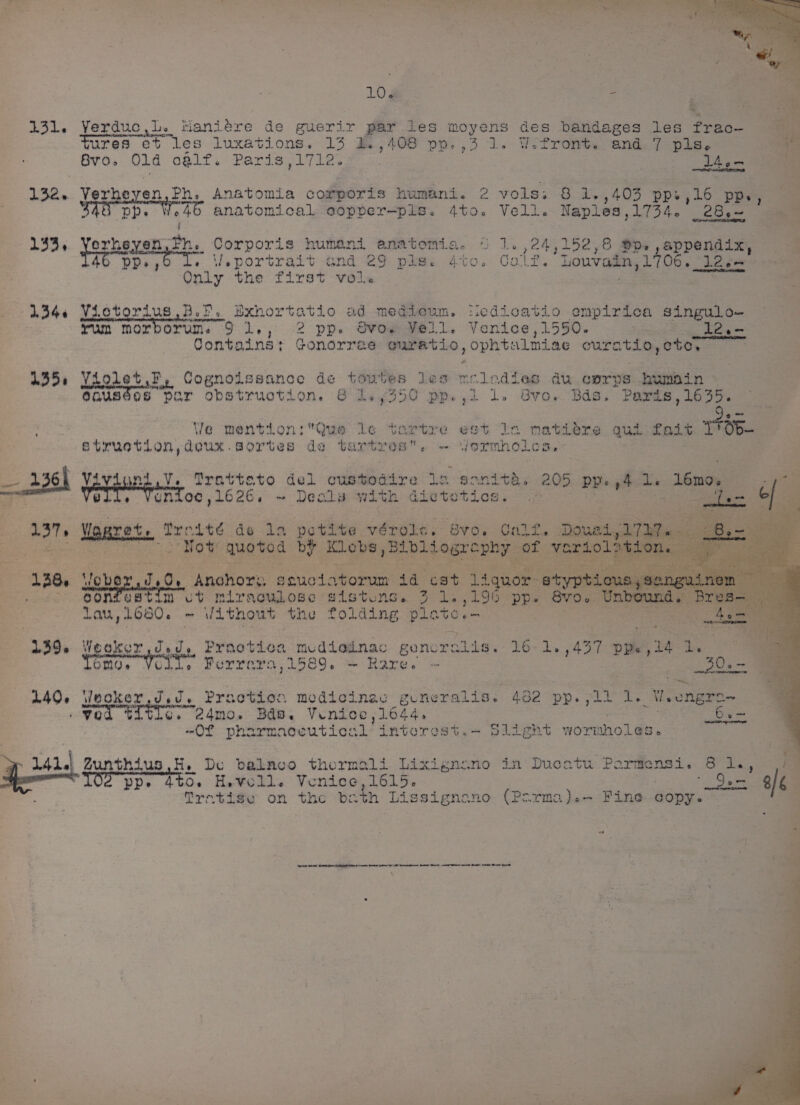 LO¢ Po 131. VYerduc,L. taniére de guerir par les moyens des bandages les freo- Fures et les luxations. ae BB , 408 po. ,3 1. WoPfront. and. 7 pls. Ge BVO» O14 o@l1f. Paris ,1712 7 4em : 132. Verheyen, Ph, Anatomia corporis humani. 2 vols. 8 1.,403 pp, 16 ppv ae BAS Dp. We anatomical oopper—pls. 4to. Vell. Naples,1734. _28.~ 7 ' 133, yorkeven Eh. Corporis humani anatomia. 5 1. ,24,152,8 Dp, ,appendix, 460 DP, « Veportrait and 29 pls. 4to. Gale, Louvain CS nA Lon Only the first vols 1344 Vietorius BoP, Bxhortatio ad medieum. tiedicatio empirica singulo- yum morborun, 9 1., -2 pp» Svoe Fell, Venice, 1550. . 12,- Contains Gonorree euratio, opht aLmiae curatio, ote, | 1435, Violet,F, Cognoissance de lors les weledias au corps humain eousees par obstruction. &amp; | weg Oe pp. , 1 lL» 86vo. Bds. Paxds,1635. ae Ve mention: Que le te Btruction,deux.gortes de tartre SS A26h CORSRRICT Mratteto del custodire lo sanitd » 205 PP 44 de “U6n0,, et S @ unioc,1626. ~ Deals with dietetios. . oe of wrtre est In matiLeéere qua Lait Trop A iormnoles. i 3 Ae Wgaret. Tredté do 1a petite vérole. vo. Calt. Douai, 13 LT = Not quoted by Klobs Bibliography of vari ie : tgae | eae? Anohors . seuclatorum 4d cat liquor orn ..) 9gontestin vot miraculose sistuns. 3 1.,190 pp. BVO0 Lau, O50. ~ Uithout the folding plete. 139. Weoker Jed, Praotioa mediedinac genoralis. 16 450 DP, vs Ree ono; Volt. Ferrar 11589. — Rare. — 30s 140, \lnoker,d. Praction medicinas generalis. 482 rere = 1. Weongre~ ‘ You ¢: sige Ppt 2A4MO» Bde. Venice 1644. 6e- “Of pharmaceutical interest.- Slight wormholes. . Zunthius,H., De baknco thermali Lixignano in Ducatu Parmensi. 6 1., ra ‘TOS pp. tbo. Hevoll. Venice, 1615. 2 a 4/6 | 7 Mretige on the bath Lissignano (Parma).- Fine copy.