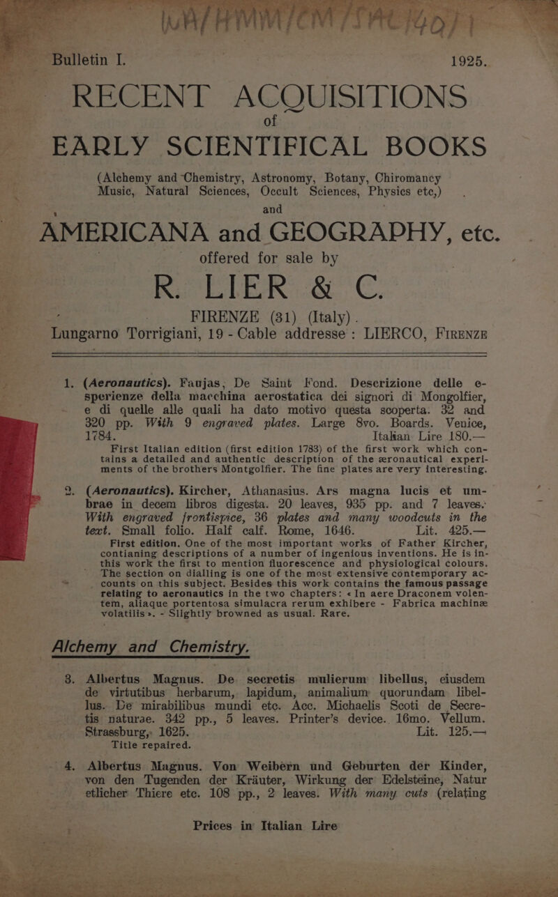 AMERICANA and ‘GEOGRAPHY, etc. wh : : offered for sale by am | FIRENZE (81) (Italy) . } Lungarno Torrigiani, 19 - Cable addresse : LIERCO, Firenze : 1. (Aeronautics). Faujas; De Saint Fond. Descrizione delle e- fy sperienze della macchina aerostatica dei signori di Mongolfier, e di quelle alle quali ha dato motivo questa scoperta. 32 and 320 pp. With 9 engraved plates. Large 8vo. Boards. Venice, 1784. Itakan Lire 180.— First Italian edition (first edition 1783) of the first work which con- tains a detailed and authentic description of the zronautical experi- ments of the brothers Montgolfier. The fine plates are very interesting. to (Aeronautics). Kircher, Athanasius. Ars magna lucis et um- brae in decem libros digesta. 20 leaves, 935 pp. and 7 leaves. With engraved frontispice, 36 plates and many woodcuts in the text. Small folio. Half calf. Rome, 1646. Lit. 425.— First edition. One of the most important works of Father Kircher, contianing descriptions of a number of ingenious inventions. He is in- this work the first to mention fluorescence and physiological colours. The section on dialling is one of the most extensive contemporary ac- * _ counts on this subject. Besides this work contains the famous passage relating to aeronautics in the two chapters: «In aere Draconem volen- tem, aliaque portentosa simulacra rerum exhibere - Fabrica machinz volatilis». - Slightly browned as usual. Rare. _ Alchemy _and Chemistry. 3. Albertus Magnus. De secretis mulierum libellus, ciusdem de virtutibus herbarum, lapidum, animalium quorundam_ libel- lus. be mirabilibus mundi etc. Acc. Michaelis Scoti de Secre- tis naturae. 342 pp., 5 leaves. Printer’s device. 16mo. Vellum. Strassburg, 1625. Lit. 125.— Title repaired. 4, Albertus Magnus. Von Weibern und Geburten der Kinder, von den Tugenden der Kriuter, Wirkung der Edelsteine, Natur etlicher Thiere etc. 108 pp., 2 leaves. With many cuts (relating