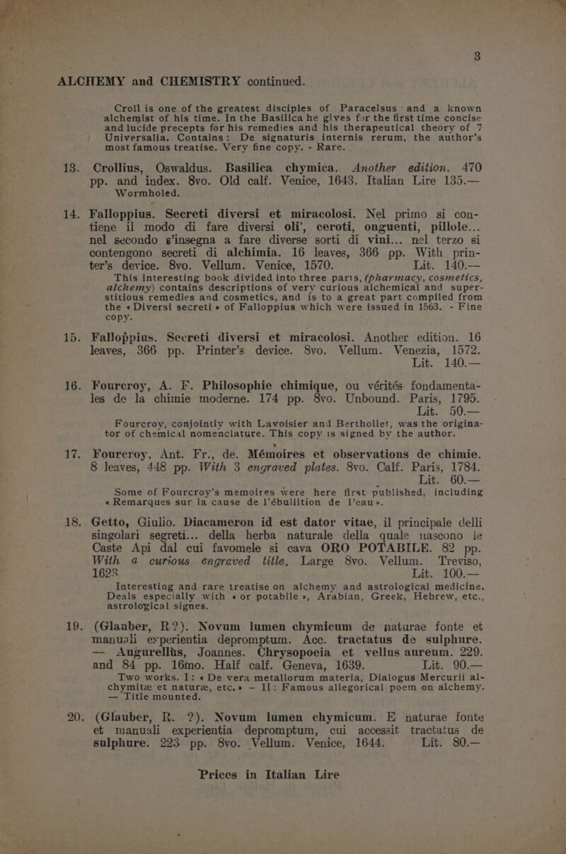 14. 16. 17. 18. 19. 20. Croll is one of the greatest disciples of Paracelsus’ and a known alchemist of his time. In the Basilica he gives for the first time concise and lucide precepts for his remedies and his therapeutical theory of 7 Universalia. Contains: De signaturis internis rerum, the author’s most famous treatise. Very fine copy. - Rare. Wormholed. Falloppius. Secreti diversi et miracolosi. Nel primo si con- tiene il modo di fare diversi oli’, ceroti, onguenti, pillole... nel secondo s’insegna a fare diverse sorti di vini... nel terzo si contengono secreti di alchimia. 16 leaves, 366 pp. With prin- ter’s device. 8vo. Vellum. Venice, 1570. Lit. 140.— This interesting book divided into three parts, (pharmacy, cosmetics, alchemy) contains descriptions of very curious alchemical and super- stitious remedies and cosmetics, and is to a great part compiled from the « Diversi secreti » of Falloppius which were > issued in 1563. - Fine copy. Falloppias. Secreti diversi et miracolosi. Another edition. 16 leaves, 366 pp. Printer’s device. 8vo. Vellum. Venezia, 1572. Lit. 140.— Fourcroy, A. IF. Philosophie chimique, ou vérités- fondamenta- les de la chimie moderne. 174 pp. 8vo. Unbound. Paris, 1795. Lit. 50.— Fourcroy, conjointly with Lavoisier and Berthollet, was the origina- tor of chemical nomenclature. This copy is signed by the author. Fourecroy, Ant. Fr., de. Mémoires et observations de chimie. 8 leaves, 448 pp. With 3 engraved plates. 8vo. Calf. Paris, 1784. Lit. 60.— Some of Fourcroy’s memoires were here first published, including « Remarques sur la cause de l’ébullition de l’eau>. Getto, Giulio. Diacameron id est dator vitae, il principale celli singolari segreti... della herba naturale della quale nascono ie Caste Api dal cui favomele si cava ORO POTABILE. 82 pp. With @ curious engraved title. Large 8vo. Vellum. Treviso, 1625 Lit. 100.— Interesting and rare treatise on alchemy and astrological medicine. Deals especially with « or potabile », Arabian, Greek, Hebrew, etc., astrolopical signes. (Glaaber, R?). Novum lumen chymicum de naturae fonte et manusli erperientia depromptum. Acc. tractatus de sulphure. — <Augurellis, Joannes. Chrysopoeia et vellus aureum. 229. and 84 pp. 16mo. Half calf. Geneva, 1639. Lit. 90.— Two works. I: « De vera metallorum materia, Dialogus Mercurii al- chymitz et nature, etc.» — II: Famous allegorical poem on alchemy. — Title mounted. (Glauber, R. ?). Novum lumen chymicum. E naturae fonte et manusli experientia depromptum, cui accessit tractatus de sulphure. 223 pp. 8vo. Vellum. Venice, 1644. Lit. 80.—